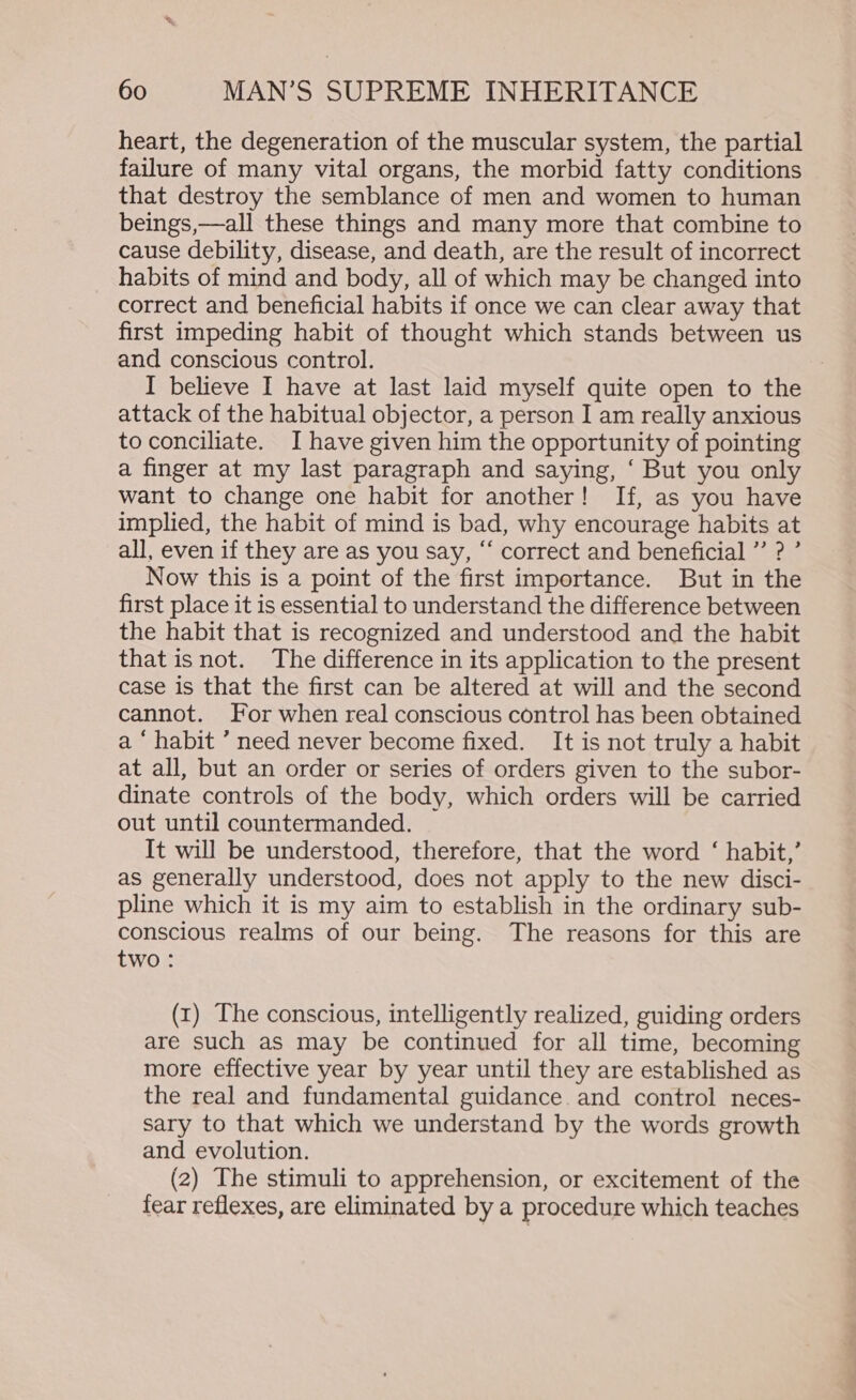 heart, the degeneration of the muscular system, the partial failure of many vital organs, the morbid fatty conditions that destroy the semblance of men and women to human beings,—all these things and many more that combine to cause debility, disease, and death, are the result of incorrect habits of mind and body, all of which may be changed into correct and beneficial habits if once we can clear away that first impeding habit of thought which stands between us and conscious control. I believe I have at last laid myself quite open to the attack of the habitual objector, a person I am really anxious toconciliate. I have given him the opportunity of pointing a finger at my last paragraph and saying, ‘ But you only want to change one habit for another! If, as you have implied, the habit of mind is bad, why encourage habits at all, even if they are as you say, “ correct and beneficial ”’ ? ’ Now this is a point of the first importance. But in the first place it is essential to understand the difference between the habit that is recognized and understood and the habit that isnot. The difference in its application to the present case is that the first can be altered at will and the second cannot. For when real conscious control has been obtained a ‘ habit ’ need never become fixed. It is not truly a habit at all, but an order or series of orders given to the subor- dinate controls of the body, which orders will be carried out until countermanded. It will be understood, therefore, that the word ‘ habit,’ as generally understood, does not apply to the new disci- pline which it is my aim to establish in the ordinary sub- conscious realms of our being. The reasons for this are two: (1) The conscious, intelligently realized, guiding orders are such as may be continued for all time, becoming more effective year by year until they are established as the real and fundamental guidance. and control neces- sary to that which we understand by the words growth and evolution. (2) The stimuli to apprehension, or excitement of the fear reflexes, are eliminated by a procedure which teaches