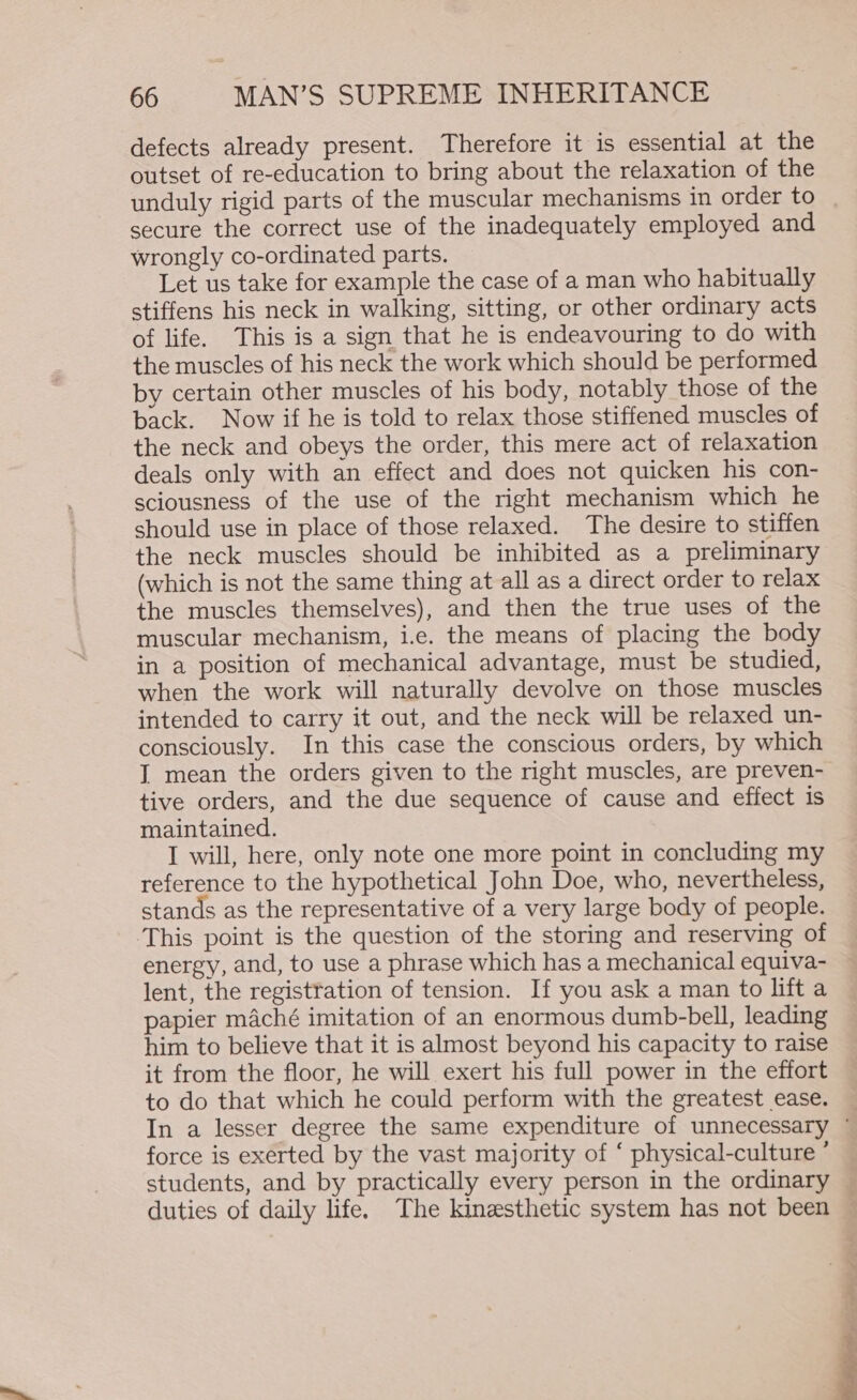 defects already present. Therefore it is essential at the outset of re-education to bring about the relaxation of the unduly rigid parts of the muscular mechanisms in order to secure the correct use of the inadequately employed and wrongly co-ordinated parts. Let us take for example the case of a man who habitually stiffens his neck in walking, sitting, or other ordinary acts of life. This is a sign that he is endeavouring to do with the muscles of his neck the work which should be performed by certain other muscles of his body, notably those of the back. Now if he is told to relax those stiffened muscles of the neck and obeys the order, this mere act of relaxation deals only with an effect and does not quicken his con- sciousness of the use of the right mechanism which he should use in place of those relaxed. The desire to stiffen the neck muscles should be inhibited as a preliminary (which is not the same thing at all as a direct order to relax the muscles themselves), and then the true uses of the muscular mechanism, i.e. the means of placing the body in a position of mechanical advantage, must be studied, when the work will naturally devolve on those muscles intended to carry it out, and the neck will be relaxed un- consciously. In this case the conscious orders, by which I mean the orders given to the right muscles, are preven- tive orders, and the due sequence of cause and effect is maintained. I will, here, only note one more point in concluding my reference to the hypothetical John Doe, who, nevertheless, stands as the representative of a very large body of people. energy, and, to use a phrase which has a mechanical equiva- lent, the registration of tension. If you ask a man to lift a papier maché imitation of an enormous dumb-bell, leading him to believe that it is almost beyond his capacity to raise it from the floor, he will exert his full power in the effort to do that which he could perform with the greatest ease. In a lesser degree the same expenditure of unnecessary ° force is exerted by the vast majority of ‘ physical-culture ° students, and by practically every person in the ordinary — duties of daily life. The kinesthetic system has not been —