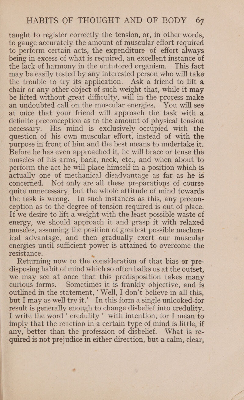 taught to register correctly the tension, or, in other words, to gauge accurately the amount of muscular effort required to perform certain acts, the expenditure of effort always being in excess of what is required, an excellent instance of the lack of harmony in the untutored organism. This fact may be easily tested by any interested person who will take the trouble to try its application. Ask a friend to lift a chair or any other object of such weight that, while it may be lifted without great difficulty, will in the process make an undoubted call on the muscular energies. You will see at once that your friend will approach the task with a definite preconception as to the amount of physical tension necessary. His mind is exclusively occupied with the question of his own muscular effort, instead of with the purpose in front of him and the best means to undertake it. Before he has even approached it, he will brace or tense the muscles of his arms, back, neck, etc., and when about to perform the act he will place himself in a position which is actually one of mechanical disadvantage as far as he is concerned. Not only are all these preparations of course quite unnecessary, but the whole attitude of mind towards the task is wrong. In such instances as this, any precon- ception as to the degree of tension required is out of place. If we desire to lift a weight with the least possible waste of energy, we should approach it and grasp it with relaxed muscles, assuming the position of greatest possible mechan- ical advantage, and then gradually exert our muscular energies until sufficient power is attained to overcome the resistance. 4 | Returning now to the consideration of that bias or pre- disposing habit of mind which so often balks us at the outset, we may see at once that this predisposition takes many curious forms. Sometimes it is frankly objective, and is outlined in the statement, ‘ Well, I don’t believe in all this, but I may as well try it.’ In this form a single unlooked-for result is generally enough to change disbelief into credulity. I write the word ‘ credulity ’ with intention, for I mean to imply that the reaction in a certain type of mind is little, if any, better than the profession of disbelief. What is re- quired is not prejudice in either direction, but a calm, clear,