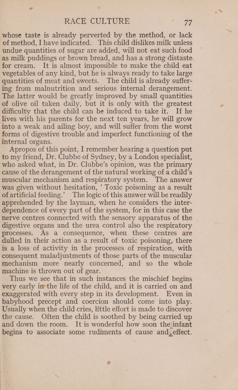 whose taste is already perverted by the method, or lack of method, I have indicated. This child dislikes milk unless undue quantities of sugar are added, will not eat such food as milk puddings or brown bread, and has a strong distaste, for cream. It is almost impossible to make the child eat vegetables of any kind, but he is always ready to take large quantities of meat and sweets. The child is already suffer- ing from malnutrition and serious internal derangement. The latter would be greatly improved by small quantities of olive oil taken daily, but it is only with the greatest difficulty that the child can be induced to take it. If he lives with his parents for the next ten years, he will grow into a weak and ailing boy, and will suffer from the worst forms of digestive trouble and imperfect functioning of the internal organs. Apropos of this point, | remember hearing a question put to my friend, Dr. Clubbe of Sydney, by a London specialist, who asked what, in Dr. Clubbe’s opinion, was the primary cause of the derangement of the natural working of a child’s muscular mechanism and respiratory system. The answer was given without hesitation, ‘ Toxic poisoning as a result of artificial feeding.’ The logic of this answer will be readily apprehended by the layman, when he considers the inter- dependence of every part of the system, for in this case the nerve centres connected with the sensory apparatus of the digestive organs and the urea control also the respiratory processes. As a consequence, when these centres are dulled in their action as a result of toxic poisoning, there is a loss of activity in the processes of respiration, with consequent maladjustments of those parts of the muscular mechanism more nearly concerned, and so the whole machine is thrown out of gear. Thus we see that in such instances the mischief begins very early inthe life of the child, and it is carried on and exaggerated with every step in its development. Even in babyhood precept and coercion should come into play. Usually when the child cries, little effort is made to discover the cause. Often the child is soothed by being carried up and down the room. It is wonderful how soon the.infant begins to associate some rudiments of cause and;effect.