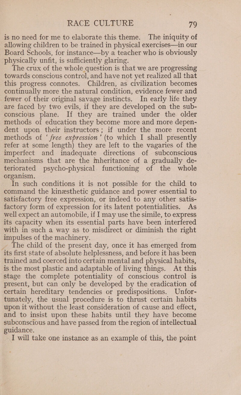 is no need for me to elaborate this theme. The iniquity of allowing children to be trained in physical exercises—in our Board Schools, for instance—by a teacher who is obviously physically unfit, is sufficiently glaring. The crux of the whole question is that we are progressing towards conscious control, and have not yet realized all that this progress connotes. Children, as civilization becomes continually more the natural condition, evidence fewer and fewer of their original savage instincts. In early life they are faced by two evils, if they are developed on the sub- conscious plane. If they are trained under the older methods of education they become more and more depen- dent upon their instructors; if under the more recent methods of ‘ free expression’ (to which I shall presently refer at some length) they are left to the vagaries of the imperfect and inadequate directions of subconscious mechanisms that are the mheritance of a gradually de- teriorated psycho-physical. functioning of the whole organism. In such conditions it is not possible for the child to command the kinesthetic guidance and power essential to satisfactory free expression, or indeed to any other satis- factory form of expression for its latent potentialities. As well expect an automobile, if I may use the simile, to express its capacity when its essential parts have been interfered with in such a way as to misdirect or diminish the right impulses of the machinery. _ The child of the present day, once it has emerged from its first state of absolute helplessness, and before it has been trained and coerced into certain mental and physical habits, is the most plastic and adaptable of living things. At this stage the complete potentiality of conscious control is present, but can only be developed by the eradication of certain hereditary tendencies or predispositions. Unfor- tunately, the usual procedure is to thrust certain habits upon it without the least consideration of cause and effect, and to insist upon these habits until they have become subconscious and have passed from the region of intellectual guidance. I will take one instance as an example of this, the point