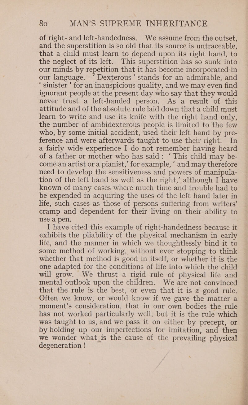 of right- and left-handedness. We assume from the outset, and the superstition is so old that its source is untraceable, that a child must learn to depend upon its right hand, to the neglect of its left. This superstition has so sunk into our minds by repetition that it has become incorporated in our language. ‘ Dexterous’ stands for an admirable, and ‘ sinister ’ for an inauspicious quality, and we may even find ignorant people at the present day who say that they would never trust a left-handed person. As a result of this attitude and of the absolute rule laid down that a child must learn to write and use its knife with the right hand only, the number of ambidexterous people is limited to the few who, by some initial accident, used their left hand by pre- ference and were afterwards taught to use their right. In a fairly wide experience I do not remember having heard of a father or mother who has said: ‘ This child may be- come an artist or a pianist,’ for example, ‘ and may therefore need to develop the sensitiveness and powers of manipula- tion of the left hand as well as the right,’ although I have known of many cases where much time and trouble had to be expended in acquiring the uses of the left hand later in life, such cases as those of persons suffering from writers’ cramp and dependent for their living on their ability to use a pen. I have cited this example of right-handedness because it exhibits the pliability of the physical mechanism in early life, and the manner in which we thoughtlessly bind it to some method of working, without ever stopping to think whether that method is good in itself, or whether it is the one adapted for the conditions of life into which the child will grow. We thrust a rigid rule of physical life and mental outlook upon the children. We are not convinced that the rule is the best, or even that it is a good rule. Often we know, or would know if we gave the matter a moment’s consideration, that in our own bodies the rule has not worked particularly well, but it is the rule which was taught to us, and we pass it on either by precept, or by holding up our imperfections for imitation, and then we wonder what_is the cause of the prevailing physical degeneration !