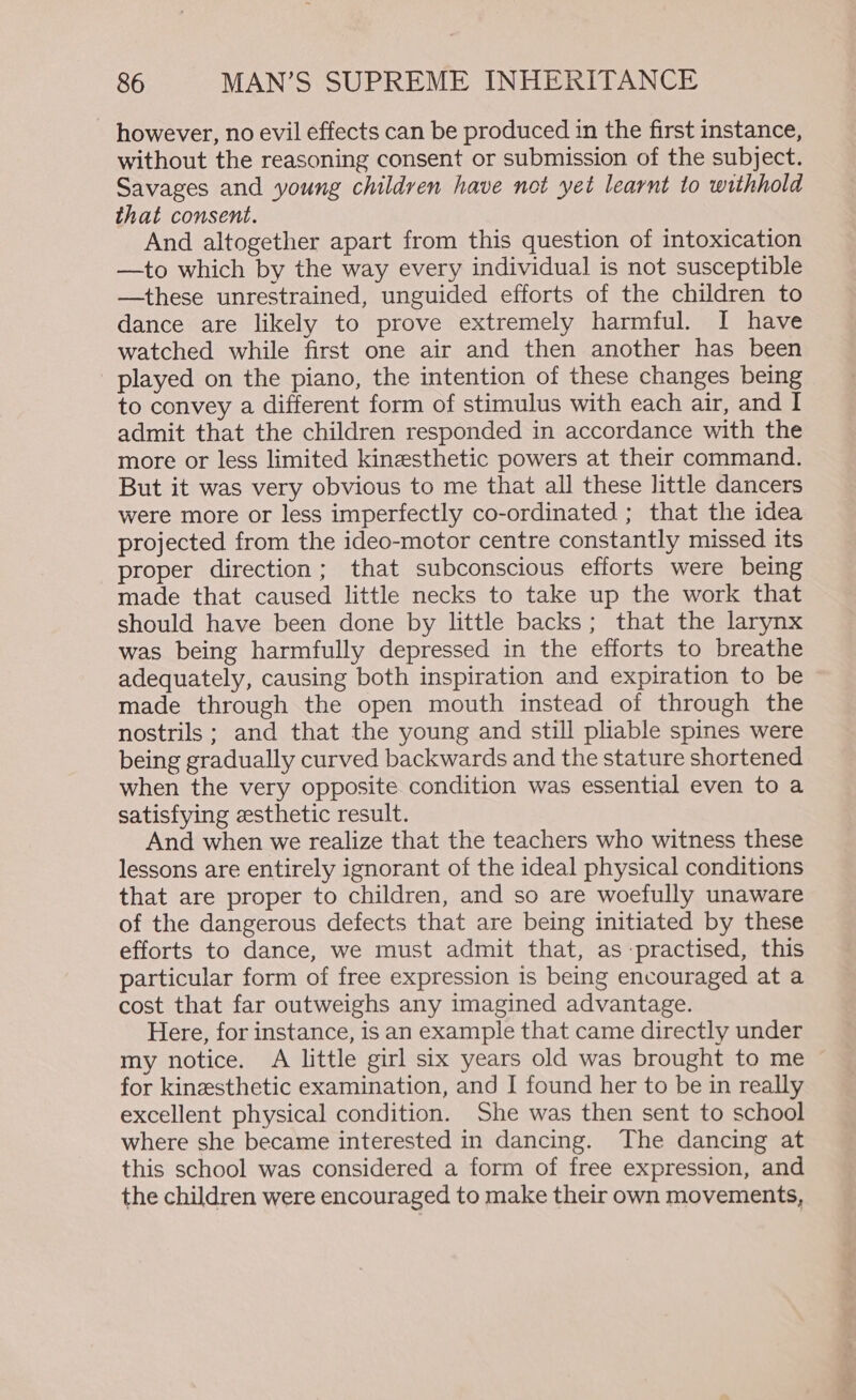 however, no evil effects can be produced in the first instance, without the reasoning consent or submission of the subject. Savages and young children have not yet learnt to withhold that consent. And altogether apart from this question of intoxication —to which by the way every individual is not susceptible —these unrestrained, unguided efforts of the children to dance are likely to prove extremely harmful. I have watched while first one air and then another has been played on the piano, the intention of these changes being to convey a different form of stimulus with each air, and I admit that the children responded in accordance with the more or less limited kinesthetic powers at their command. But it was very obvious to me that all these little dancers were more or less imperfectly co-ordinated ; that the idea projected from the ideo-motor centre constantly missed its proper direction; that subconscious efforts were being made that caused little necks to take up the work that should have been done by little backs; that the larynx was being harmfully depressed in the efforts to breathe adequately, causing both inspiration and expiration to be made through the open mouth instead of through the nostrils ; and that the young and still pliable spines were being gradually curved backwards and the stature shortened when the very opposite condition was essential even to a satisfying zesthetic result. And when we realize that the teachers who witness these lessons are entirely ignorant of the ideal physical conditions that are proper to children, and so are woefully unaware of the dangerous defects that are being initiated by these efforts to dance, we must admit that, as practised, this particular form of free expression is being encouraged at a cost that far outweighs any imagined advantage. Here, for instance, is an example that came directly under my notice. A little girl six years old was brought to me ~ for kinesthetic examination, and I found her to be in really excellent physical condition. She was then sent to school where she became interested in dancing. The dancing at this school was considered a form of free expression, and the children were encouraged to make their own movements,