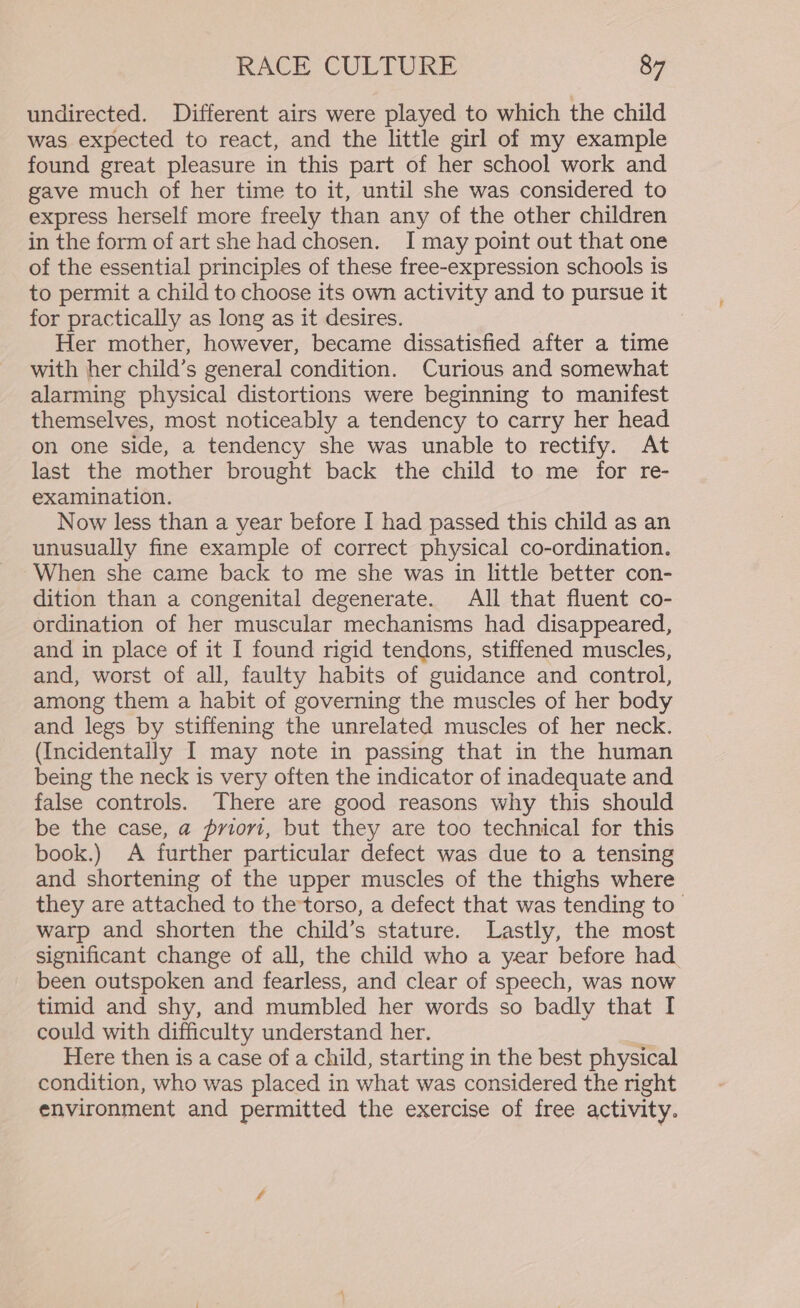 undirected. Different airs were played to which the child was expected to react, and the little girl of my example found great pleasure in this part of her school work and gave much of her time to it, until she was considered to express herself more freely than any of the other children in the form of art she had chosen. I may point out that one of the essential principles of these free-expression schools is to permit a child to choose its own activity and to pursue it for practically as long as it desires. Her mother, however, became dissatisfied after a time with her child’s general condition. Curious and somewhat alarming physical distortions were beginning to manifest themselves, most noticeably a tendency to carry her head on one side, a tendency she was unable to rectify. At last the mother brought back the child to me for re- examination. Now less than a year before I had passed this child as an unusually fine example of correct physical co-ordination. When she came back to me she was in little better con- dition than a congenital degenerate. All that fluent co- ordination of her muscular mechanisms had disappeared, and in place of it I found rigid tendons, stiffened muscles, and, worst of all, faulty habits of guidance and control, among them a habit of governing the muscles of her body and legs by stiffening the unrelated muscles of her neck. (Incidentally I may note in passing that in the human being the neck is very often the indicator of inadequate and false controls. There are good reasons why this should be the case, a priori, but they are too technical for this book.) A further particular defect was due to a tensing and shortening of the upper muscles of the thighs where they are attached to the-torso, a defect that was tending to warp and shorten the child’s stature. Lastly, the most significant change of all, the child who a year before had been outspoken and fearless, and clear of speech, was now timid and shy, and mumbled her words so badly that I could with difficulty understand her. Here then is a case of a child, starting in the best physical condition, who was placed in what was considered the right environment and permitted the exercise of free activity.