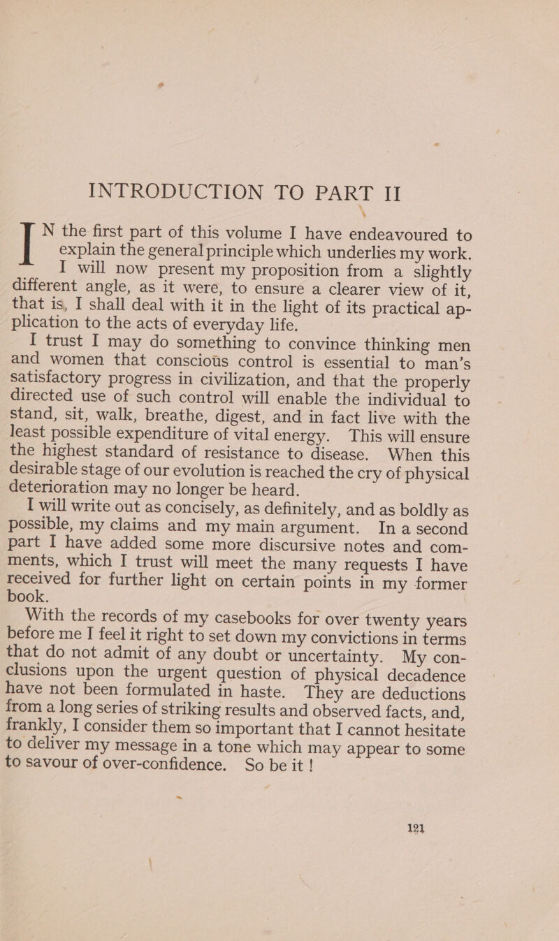 INTRODUCTION TO ae II explain the general principle which underlies my work. I will now present my proposition from a slightly different angle, as it were, to ensure a clearer view of it, that is, I shall deal with it in the light of its practical ap- plication to the acts of everyday life. I trust I may do something to convince thinking men and women that conscious control is essential to man’s satisfactory progress in civilization, and that the properly directed use of such control will enable the individual to stand, sit, walk, breathe, digest, and in fact live with the least possible expenditure of vital energy. This will ensure the highest standard of resistance to disease. When this desirable stage of our evolution is reached the cry of physical deterioration may no longer be heard. I will write out as concisely, as definitely, and as boldly as possible, my claims and my main argument. In a second part [ have added some more discursive notes and com- ments, which I trust will meet the many requests I have received for further light on certain points in my former book. With the records of my casebooks for over twenty years before me I feel it right to set down my convictions in terms that do not admit of any doubt or uncertainty. My con- clusions upon the urgent question of physical decadence have not been formulated in haste. They are deductions from a long series of striking results and observed facts, and, frankly, I consider them so important that I cannot hesitate to deliver my message in a tone which may appear to some to savour of over-confidence. So be it ! ] N the first part of this volume I have endeavoured to ~