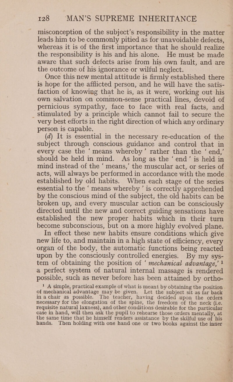 misconception of the subject’s responsibility in the matter leads him to be commonly pitied as for unavoidable defects, whereas it is of the first importance that he should realize the responsibility is his and his alone. He must be made aware that such defects arise from his own fault, and are the outcome of his ignorance or wilful neglect. Once this new mental attitude is firmly established there is hope for the afflicted person, and he will have the satis- faction of knowing that he is, as it were, working out his own salvation on common-sense practical lines, devoid of pernicious sympathy, face to face with real facts, and _ stimulated by a principle which cannot fail to secure the very best efforts in the right direction of which any ordinary person is capable. , (2) It is essential in the necessary re-education of the subject through conscious guidance and control that in every case the ‘means whereby’ rather than the ‘ end,’ should be held in mind. As long as the ‘ end’ is held in mind instead of the ‘ means,’ the muscular act, or series of acts, will always be performed in accordance with the mode established by old habits. When each stage of the series essential to the “means whereby ’ is correctly apprehended by the conscious mind of the subject, the old habits can be broken up, and every muscular action can be consciously directed until the new and correct guiding sensations have established the new proper habits which in their turn become subconscious, but on a more highly evolved plane. In effect these new habits ensure conditions which give new life to, and maintain in a high state of efficiency, every organ of the body, the automatic functions being reacted upon by the consciously controlled energies. By my sys- tem of obtaining the position of ‘ mechanical advantage,’ } a perfect system of natural internal massage is rendered possible, such as never before has been attained by ortho- 1 A simple, practical example of what is meant by obtaining the position of mechanical advantage may be given. Let the subject sit as far back in achair as possible. The teacher, having decided upon the orders necessary for the elongation of the spine, the freedom of the neck (i.e. requisite natural laxness), and other conditions desirable for the particular case in hand, will then ask the pupil to rehearse those orders mentally, at the same time that he himself renders assistance by the skilful use of his hands. Then holding with one hand one or two books against the inner