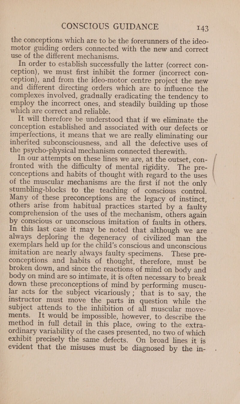 the conceptions which are to be the forerunners of the ideo- motor guiding orders connected with the new and correct use of the different mechanisms. In order to establish successfully the latter (correct con- ception), we must first inhibit the former (incorrect con- ception), and from the ideo-motor centre project the new and different directing orders which are to influence the complexes involved, gradually eradicating the tendency to employ the incorrect ones, and steadily building up those which are correct and reliable. It will therefore be understood that if we eliminate the conception established and associated with our defects or imperfections, it means that we are really eliminating our inherited subconsciousness, and all the defective uses of the psycho-physical mechanism connected therewith. In our attempts on these lines we are, at the outset, con- fronted with the difficulty of mental rigidity. The pre- conceptions and habits of thought with regard to the uses of the muscular mechanisms are the first if not the only stumbling-blocks to the teaching of conscious control. Many of these preconceptions are the legacy of instinct, others arise from habitual practices started by a faulty comprehension of the uses of the mechanism, others again by conscious or unconscious imitation of faults in others. PRaessn, - - always deploring the degeneracy of civilized man the exemplars held up for the child’s conscious and unconscious imitation are nearly always faulty specimens. These pre- conceptions and habits of thought, therefore, must be broken down, and since the reactions of mind on body and body on mind are so intimate, it is often necessary to break down these preconceptions of mind by performing muscu- lar acts for the subject vicariously ; that is to say, the instructor must move the parts in question while the subject attends to the inhibition of all muscular move- ments. It would be impossible, however, to describe the method in full detail in this place, owing to the extra- ordinary variability of the cases presented, no two of which exhibit precisely the same defects. On broad lines it is evident that the misuses must be diagnosed by the in-