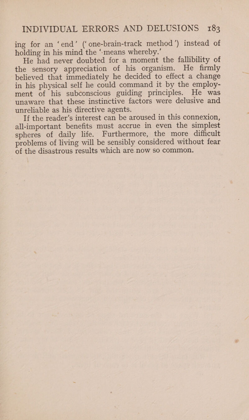 ing for an ‘end’ (‘one-brain-track method’) instead of holding in his mind the ‘“-means whereby.’ He had never doubted for a moment the fallibility of the sensory appreciation of his organism. He firmly believed that immediately he decided to effect a change in his physical self he could command it by the employ- ment of his subconscious guiding principles. He was unaware that these instinctive factors were delusive and unreliable as his directive agents. If the reader’s interest can be aroused in this connexion, all-important benefits must accrue in even the simplest spheres of daily life. Furthermore, the more difficult problems of living will be sensibly considered without fear of the disastrous results which are now so common.