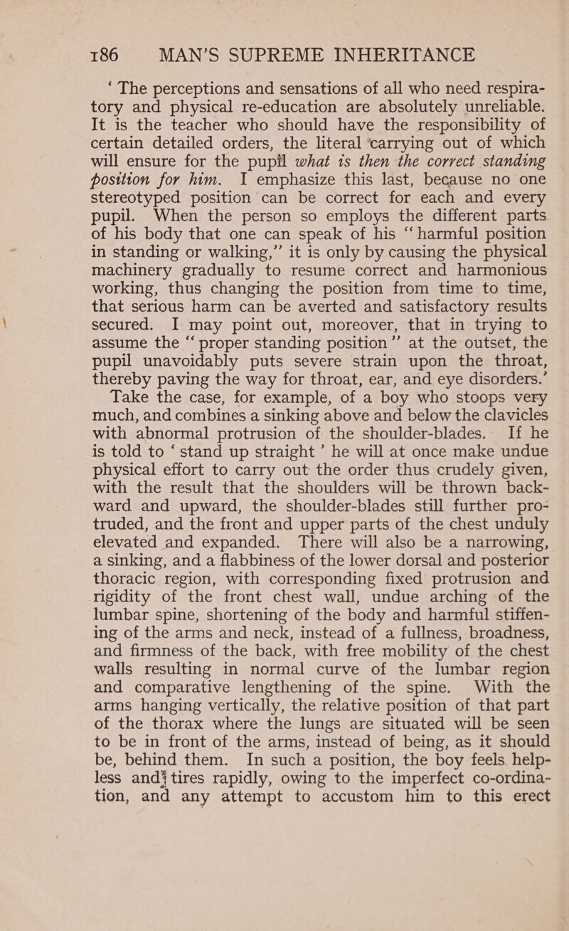 ‘ The perceptions and sensations of all who need respira- tory and physical re-education are absolutely unreliable. It is the teacher who should have the responsibility of certain detailed orders, the literal ‘carrying out of which will ensure for the pupil what is then the correct standing position for him. I emphasize this last, because no one stereotyped position can be correct for each and every pupil. When the person so employs the different parts of his body that one can speak of his “‘ harmful position in standing or walking,” it is only by causing the physical machinery gradually to resume correct and harmonious working, thus changing the position from time to time, that serious harm can be averted and satisfactory results secured. I may point out, moreover, that in trying to assume the “ proper standing position”’ at the outset, the pupil unavoidably puts severe strain upon the throat, thereby paving the way for throat, ear, and eye disorders.’ Take the case, for example, of a boy who stoops very much, and combines a sinking above and below the clavicles with abnormal protrusion of the shoulder-blades. If he is told to ‘stand up straight ’ he will at once make undue physical effort to carry out the order thus crudely given, with the result that the shoulders will be thrown back- ward and upward, the shoulder-blades still further pro- truded, and the front and upper parts of the chest unduly elevated and expanded. There will also be a narrowing, a sinking, and a flabbiness of the lower dorsal and posterior thoracic region, with corresponding fixed protrusion and rigidity of the front chest wall, undue arching of the lumbar spine, shortening of the body and harmful stiffen- ing of the arms and neck, instead of a fullness, broadness, and firmness of the back, with free mobility of the chest walls resulting in normal curve of the lumbar region and comparative lengthening of the spine. With the arms hanging vertically, the relative position of that part of the thorax where the lungs are situated will be seen to be in front of the arms, instead of being, as it should be, behind them. In such a position, the boy feels. help- less and} tires rapidly, owing to the imperfect co-ordina- tion, and any attempt to accustom him to this erect