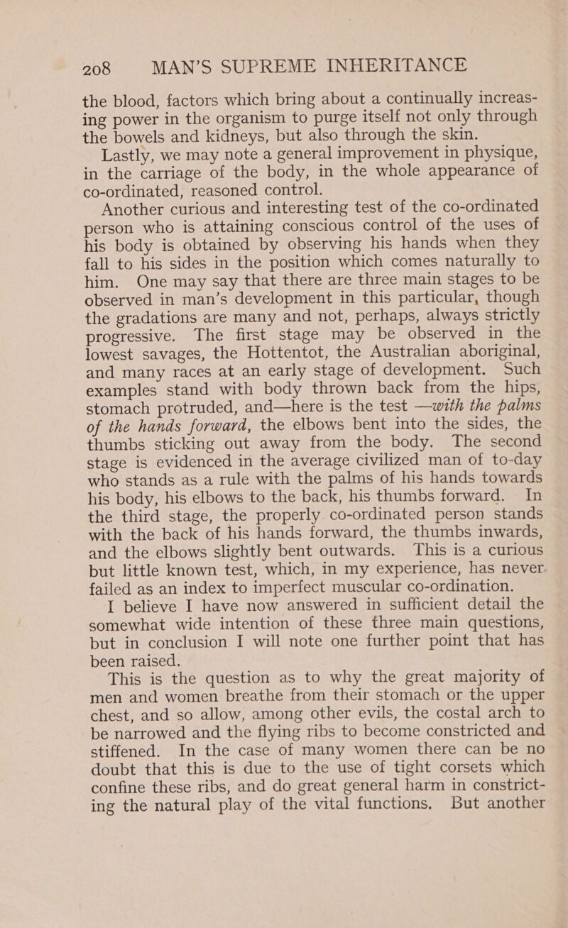 the blood, factors which bring about a continually increas- ing power in the organism to purge itself not only through the bowels and kidneys, but also through the skin. Lastly, we may note a general improvement in physique, in the carriage of the body, in the whole appearance of co-ordinated, reasoned control. Another curious and interesting test of the co-ordinated person who is attaining conscious control of the uses of his body is obtained by observing his hands when they fall to his sides in the position which comes naturally to him. One may say that there are three main stages to be observed in man’s development in this particular, though the gradations are many and not, perhaps, always strictly progressive. The first stage may be observed in the lowest savages, the Hottentot, the Australian aboriginal, and many races at an early stage of development. Such examples stand with body thrown back from the hips, stomach protruded, and—here is the test —with the palms of the hands forward, the elbows bent into the sides, the thumbs sticking out away from the body. The second stage is evidenced in the average civilized man of to-day who stands as a rule with the palms of his hands towards his body, his elbows to the back, his thumbs forward. In the third stage, the properly co-ordinated person stands with the back of his hands forward, the thumbs inwards, and the elbows slightly bent outwards. This is a curious but little known test, which, in my experience, has never failed as an index to imperfect muscular co-ordination. I believe I have now answered in sufficient detail the somewhat wide intention of these three main questions, but in conclusion I will note one further point that has been raised. This is the question as to why the great majority of men and women breathe from their stomach or the upper chest, and so allow, among other evils, the costal arch to be narrowed and the flying ribs to become constricted and stiffened. In the case of many women there can be no doubt that this is due to the use of tight corsets which confine these ribs, and do great general harm in constrict- ing the natural play of the vital functions. But another