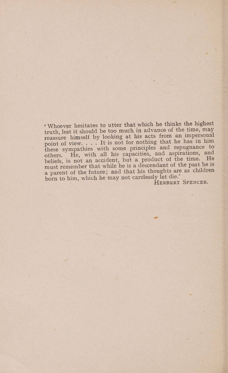 ‘Whoever hesitates to utter that which he thinks the highest truth, lest it should be too much in advance of the time, may reassure himself by looking at his acts from an impersonal point of view. . . . It is not for nothing that he has in him these sympathies with some principles and repugnance to others. He, with all his capacities, and aspirations, and beliefs, is not an accident, but a product of the time. He must remember that while he is a descendant of the past he is a parent of the future; and that his thoughts are as children born to him, which he may not carelessly let die.’ HERBERT SPENCER.