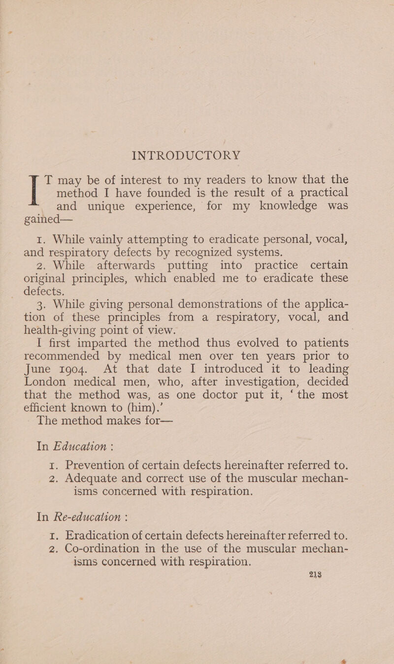 INTRODUCTORY method I have founded is the result of a practical and unique experience, for my knowledge was gained— | T may be of interest to my readers to know that the 1. While vainly attempting to eradicate personal, vocal, and respiratory defects by recognized systems. 2. While afterwards putting into practice certain original principles, which enabled me to eradicate these defects. 3. While giving personal demonstrations of the applica- tion of these principles from a respiratory, vocal, and health-giving point of view. | I first imparted the method thus evolved to patients recommended by medical men over ten years prior to June 1904. At that date I introduced it to leading London medical men, who, after investigation, decided that the method was, as one doctor put it, ‘the most efficient known to (him).’ The method makes for— In Education : 1. Prevention of certain defects hereinafter referred to. 2. Adequate and correct use of the muscular mechan- isms concerned with respiration. In Re-education : t. Eradication of certain defects hereinafter referred to. 2. Co-ordination in the use of the muscular mechan- isms concerned with respiration. 218