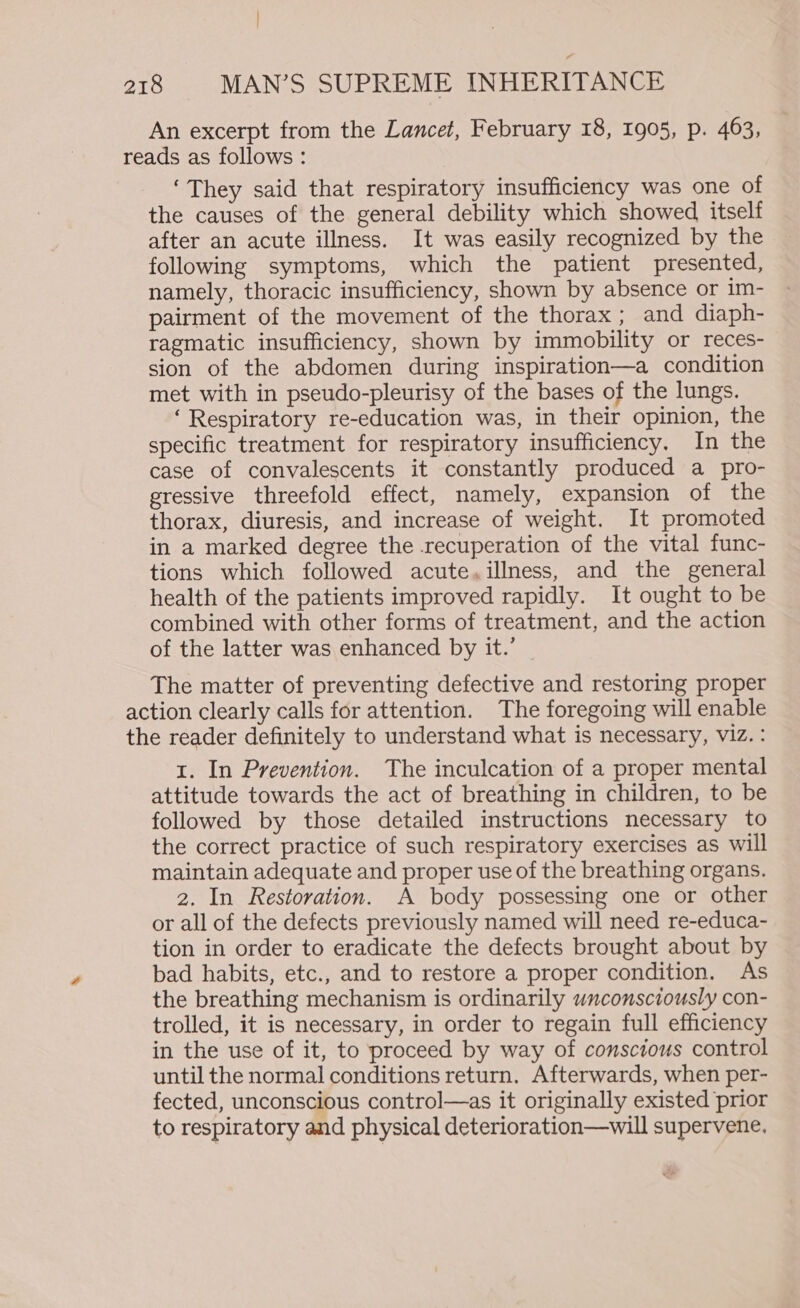 An excerpt from the Lancet, February 18, 1905, p. 463, reads as follows: ‘They said that respiratory insufficiency was one of the causes of the general debility which showed itself after an acute illness. It was easily recognized by the following symptoms, which the patient presented, namely, thoracic insufficiency, shown by absence or im- pairment of the movement of the thorax; and diaph- ragmatic insufficiency, shown by immobility or reces- sion of the abdomen during inspiration—a condition met with in pseudo-pleurisy of the bases of the lungs. ‘Respiratory re-education was, in their opinion, the specific treatment for respiratory insufficiency. In the case of convalescents it constantly produced a pro- gressive threefold effect, namely, expansion of the thorax, diuresis, and increase of weight. It promoted in a marked degree the recuperation of the vital func- tions which followed acute, illness, and the general health of the patients improved rapidly. It ought to be combined with other forms of treatment, and the action of the latter was enhanced by it.’ The matter of preventing defective and restoring proper action clearly calls for attention. The foregoing will enable the reader definitely to understand what is necessary, viz. : 1. In Prevention. The inculcation of a proper mental attitude towards the act of breathing in children, to be followed by those detailed instructions necessary to the correct practice of such respiratory exercises as will maintain adequate and proper use of the breathing organs. 2. In Restoration. A body possessing one or other or all of the defects previously named will need re-educa- tion in order to eradicate the defects brought about by bad habits, etc., and to restore a proper condition. As the breathing mechanism is ordinarily unconsciously con- trolled, it is necessary, in order to regain full efficiency in the use of it, to proceed by way of conscious control until the normal conditions return. Afterwards, when per- fected, unconscious control—as it originally existed prior to respiratory and physical deterioration—will supervene.