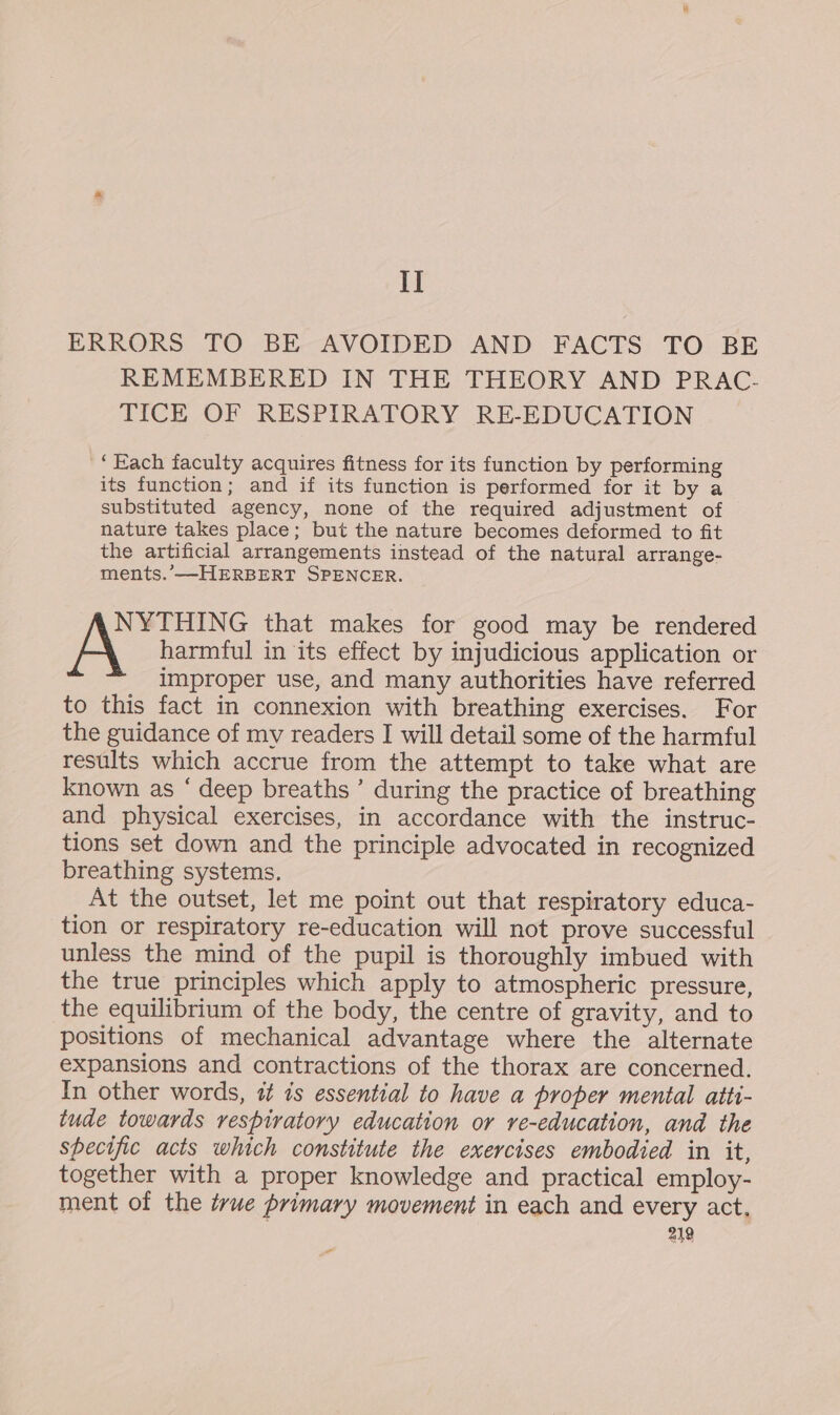 I] ERRORS TO BE AVOIDED AND FACTS TO BE REMEMBERED IN THE THEORY AND PRAC- TICE OF RESPIRATORY RE-EDUCATION “Each faculty acquires fitness for its function by performing its function; and if its function is performed for it by a substituted agency, none of the required adjustment of nature takes place; but the nature becomes deformed to fit the artificial arrangements instead of the natural arrange- ments. —HERBERT SPENCER. NYTHING that makes for good may be rendered x harmful in its effect by injudicious application or improper use, and many authorities have referred to this fact in connexion with breathing exercises. For the guidance of my readers I will detail some of the harmful results which accrue from the attempt to take what are known as ‘ deep breaths’ during the practice of breathing and physical exercises, in accordance with the instruc- tions set down and the principle advocated in recognized breathing systems. At the outset, let me point out that respiratory educa- tion or respiratory re-education will not prove successful unless the mind of the pupil is thoroughly imbued with the true principles which apply to atmospheric pressure, the equilibrium of the body, the centre of gravity, and to positions of mechanical advantage where the alternate expansions and contractions of the thorax are concerned. In other words, it is essential to have a proper mental aiti- tude towards respiratory education or re-education, and the specific acts which constitute the exercises embodied in it, together with a proper knowledge and practical employ- ment of the true primary movement in each and every act, 219 w