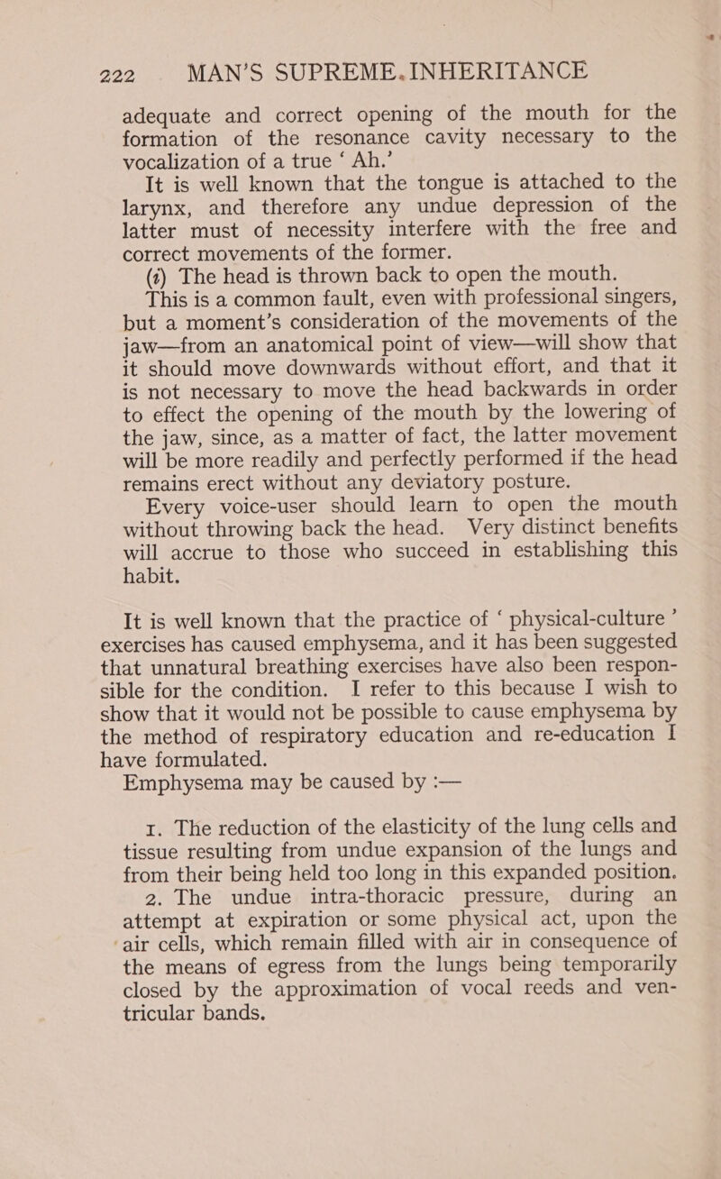 adequate and correct opening of the mouth for the formation of the resonance cavity necessary to the vocalization of a true ‘ Ah.’ It is well known that the tongue is attached to the larynx, and therefore any undue depression of the latter must of necessity interfere with the free and correct movements of the former. (1) The head is thrown back to open the mouth. This is a common fault, even with professional singers, but a moment’s consideration of the movements of the jaw—from an anatomical point of view—will show that it should move downwards without effort, and that it is not necessary to move the head backwards in order to effect the opening of the mouth by the lowering of the jaw, since, as a matter of fact, the latter movement will be more readily and perfectly performed if the head remains erect without any deviatory posture. Every voice-user should learn to open the mouth without throwing back the head. Very distinct benefits will accrue to those who succeed in establishing this habit. It is well known that the practice of ‘ physical-culture ’ exercises has caused emphysema, and it has been suggested that unnatural breathing exercises have also been respon- sible for the condition. I refer to this because I wish to show that it would not be possible to cause emphysema by the method of respiratory education and re-education I have formulated. Emphysema may be caused by :— 1. The reduction of the elasticity of the lung cells and tissue resulting from undue expansion of the lungs and from their being held too long in this expanded position. 2. The undue intra-thoracic pressure, during an attempt at expiration or some physical act, upon the ‘air cells, which remain filled with air in consequence of the means of egress from the lungs being temporarily closed by the approximation of vocal reeds and ven- tricular bands.