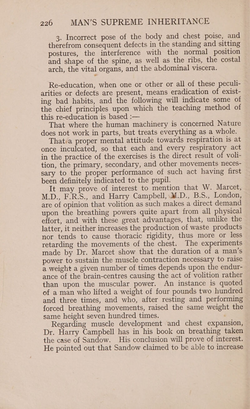 3. Incorrect pose of the body and chest poise, and therefrom consequent defects in the standing and sitting postures, the interference with the normal position and shape of the spine, as well as the ribs, the costal arch, the vital organs, and the abdominal viscera. Re-education, when one or other or all of these peculi- arities or defects are present, means eradication of exist- ing bad habits, and the following will indicate some of the chief principles upon which the teaching method of this re-education is based :— That where the human machinery is concerned Nature does not work in parts, but treats everything as a whole. That:a proper mental attitude towards respiration is at once inculcated, so that each and every respiratory act in the practice of the exercises is the direct result of voli- tion, the primary, secondary, and other movements neces- sary to the proper performance of such act having first been definitely indicated to the pupil. It may prove of interest to mention that W. Marcet, M.D., F.R.S., and Harry Campbell, M.D., B.S., London, are of opinion that volition as such makes a direct demand upon the breathing powers quite apart from all physical effort, and with these great advantages, that, unlike the latter, it neither increases the production of waste products nor tends to cause thoracic rigidity, thus more or less retarding the movements of the chest. The experiments made by Dr. Marcet show that the duration of a man’s power to sustain the muscle contraction necessary to raise a weight a given number of times depends upon the endur- ance of the brain-centres causing the act of volition rather than upon the muscular power. An instance is quoted of a man who lifted a weight of four pounds two hundred and three times, and who, after resting and performing forced breathing movements, raised the same weight the same height seven hundred times. Regarding muscle development and chest expansion, Dr. Harry Campbell has in his book on breathing taken the case of Sandow. His conclusion will prove of interest. He pointed out that Sandow claimed to be able to increase