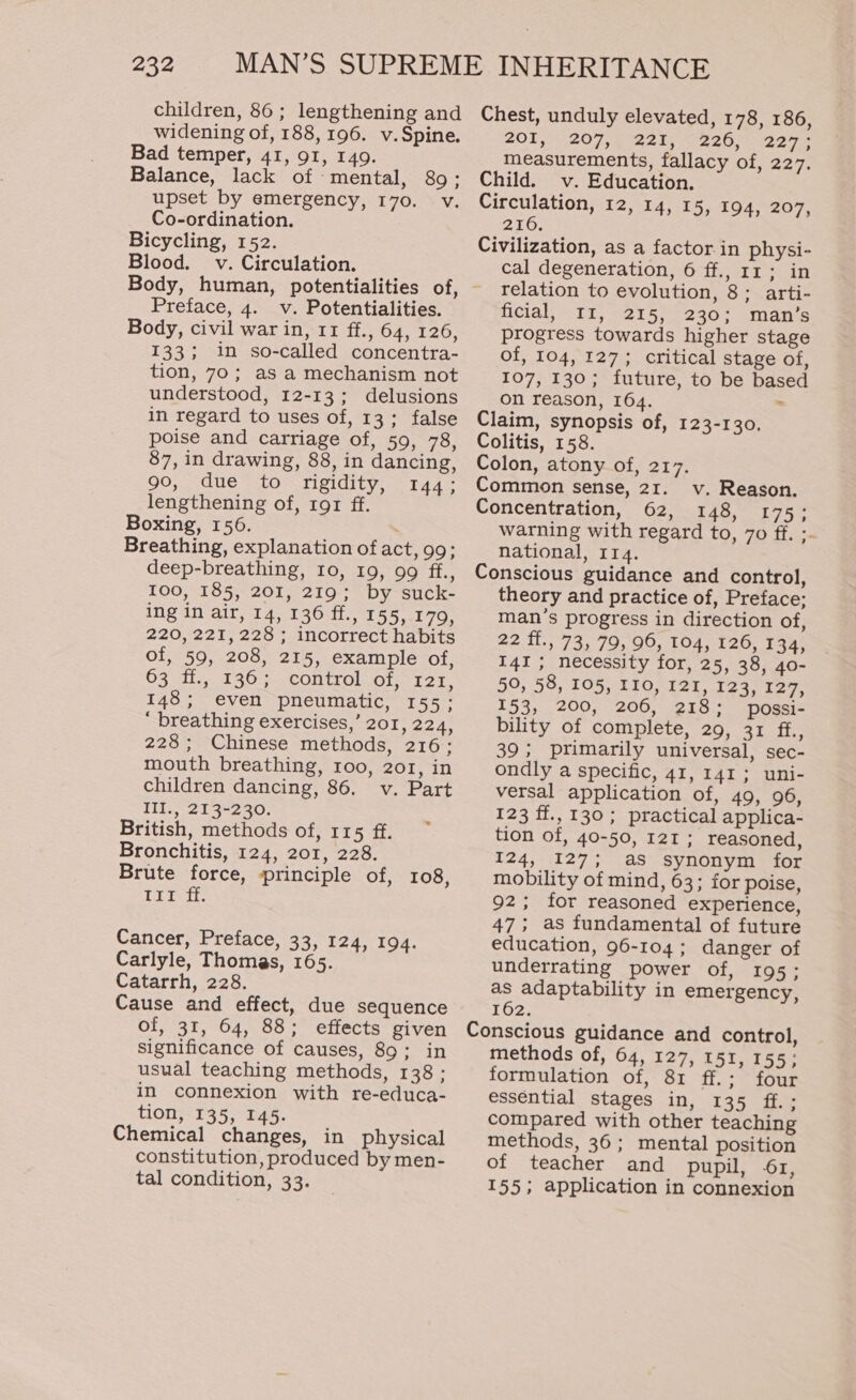 children, 86; lengthening and widening of, 188, 196. v.Spine. Bad temper, 41, 91, 149. Balance, lack of mental, 89; upset by emergency, 170. v. Co-ordination. Bicycling, 152. Blood. v. Circulation. Preface, 4. v. Potentialities. Body, civil war in, 11 ff., 64, 126, 133; in so-called concentra- tion, 70; as a mechanism not understood, 12-13; delusions in regard to uses of, 13; false poise and carriage of, 59, 78, 87, in drawing, 88, in dancing, 90, due to rigidity, 144; lengthening of, ror ff. Boxing, 156. Breathing, explanation of act, 99; deep-breathing, 10, 19, 99 ff., 100, 185, 201, 219; by suck- ing in air, 14, 136 ff., 155, 179, 220, 221, 228; incorrect habits of, 59, 208, 215, example of, 63 ff., 136; control of, 121, 148; even pneumatic, 155; ‘ breathing exercises,’ 201, 224, 228; Chinese methods, 216; mouth breathing, 100, 201, in children dancing, 86. v. Part III., 213-230. British, methods of, 115 ff. Bronchitis, 124, 201, 228. Brute force, principle of, 108, TITeH. Cancer, Preface, 33, 124, 194. Carlyle, Thomas, 165. Catarrh, 228. Cause and effect, due sequence of, 31, 64, 88; effects given significance of causes, 89; in usual teaching methods, 138; in connexion with re-educa- tion, 135, 145. Chemical changes, in physical constitution, produced by men- tal condition, 33. Chest, unduly elevated, 178, 186, 201,207, 221, 226, 2273 measurements, fallacy of, 227. Child. v. Education. Circulation, 12, 14, 15, 194, 207, 2106. Civilization, as a factor in physi- cal degeneration, 6 ff., 11; in relation to evolution, 8; arti- ficial, I1, 215, 230; man’s progress towards higher stage of, 104, 127; critical stage of, 107, 130; future, to be based on reason, 164. . Claim, synopsis of, 123-130. Colitis, 158. Colon, atony of, 217. Common sense, 21. v. Reason. Concentration, 62, 148, 175; warning with regard to, 7o ff. ;- national, 114. Conscious guidance and control, theory and practice of, Preface; man’s progress in direction of, 22 ff., 73, 79, 96, 104, 126, 134, 141; necessity for, 25, 38, 40- 50, 58, 105, 110, 121, 123, 127, 153, 200, 206, 218; possi- bility of complete, 29, 31 ba, 39; primarily universal, sec- ondly a specific, 41, 141; uni- versal application of, 49, 96, 123 ff., 130; practical applica- tion of, 40-50, 121 ; reasoned, 124, 127; as synonym for mobility of mind, 63; for poise, 92; for reasoned experience, 47; as fundamental of future education, 96-104; danger of underrating power of, 195; as adaptability in emergency, 162. Conscious guidance and control, methods of, 64, 127, 151, 155; formulation of, 81 ff.; four essential stages in, 135 ff.; compared with other teaching methods, 36; mental position of teacher and pupil, 61, 155; application in connexion