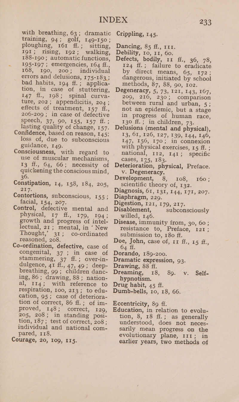 with breathing, 63; dramatic training, 94; golf, 149-150; ploughing, 161 ff.; sitting, I9I; rising, 192; walking, 188-190; automatic functions, 195-197; emergencies, 164 ff., 468, 3190, “200 &gt; andivyidnal: errors and delusions, 175-183 ; bad habits, 194 ff.; applica- tion, in case of stuttering, 147 i. 198; spinal —curva- ture, 202; appendicitis, 204 ; eftects of treatment, 157 ff., 206-209 ; in case of defective lasting quality of change, 157. Confidence, based on reason, 145; loss of, due to subconscious guidance, 149. use of muscular mechanisms, 13 ff., 64, 66; necessity of quickening the conscious mind, 36. Constipation, 14, 158, 184, 205, 217. Contortions, subconscious, 155 ; facial, 154, 20%. Control, defective mental and Physical, 17 ff., 179, 194; growth and progress of intel- lectual, 21; mental, in ‘ New Thought,’ 31; co-ordinated reasoned, 208. Co-ordination, defective, case of congenital, 37 ; in case of stammering, 37 ff.; over-in- dulgence, 41 ff., 47, 49; deep- breathing, 99; children danc- ing, 86; drawing, 88; nation- al, 114; with reference to respiration, 100, 213; to edu- cation, 95; case of deteriora- tion of correct, 86 ff.; of im- proved, 148; correct, 129, 205, 208; in standing posi- tion, 187; test of correct, 208 ; individual and national com- pared, 118. Courage, 20, 109, 115. 233 Crippling, 145. Dancing, 85 ff., 111. Debility, 10, 11, 60. Defects, bodily, 11 ff., 36, 78, 124 ff.; failure to eradicate by direct means, 65, 172; dangerous, initiated by school methods, 87, 88, 90, Io2. Degeneracy, 5, 73, 121, 143, 167, 209, 216, 230; comparison between rural and urban, 5; not an epidemic, but a stage in progress of human race, 130 ff.; in children, 73. Delusions (mental and physical), 13, OI, 126, 127, 139, 144, 140, 147, 156, 170; in connexion with physical exercises, 15 ff. ; national, 112, 141; specific cases, 175, 183. Deterioration, physical, Preface. v. Degeneracy. Development, 8, 108, scientific theory of, 132. Diagnosis, 61, 131, 144, 171, 207. Diaphragm, 229. Digestion, 121, 179, 217. Disablement, subconsciously willed, 146. Disease, immunity from, 30, 60; resistance to, Preface, 121; submission to, 180 ff. Doe, John, case of, 11 ff., 15 i. 64 ff. Dorando, 189-200. Dramatic expression, 93. Drawing, 88 ff. Dreaming, 18, hypnotism. Drug habit, 45 ff. Dumb-bells, 10, 18, 66. 160; 89. v. Self- Eccentricity, 89 ff. Education, in relation to evolu- tion, 8, 18 ff.; as generally understood, does not neces- sarily mean progress on the evolutionary plane, 111; in earlier years, two methods of