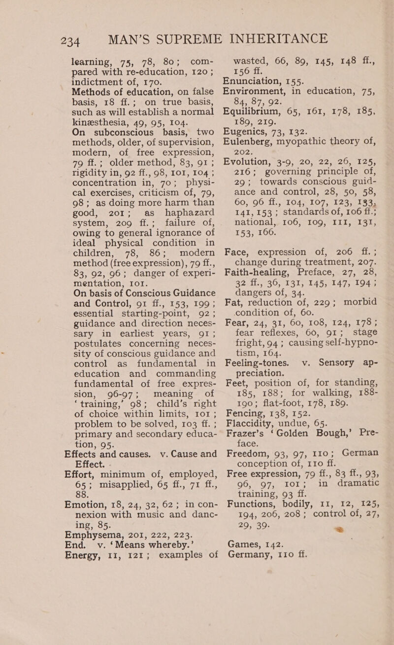 234 learning, 75, 78, 80; com- pared with re-education, 120 ; indictment of, 170. Methods of education, on false basis, 18 ff.; on true basis, such as will establish a normal kinesthesia, 49, 95, 104. On subconscious basis, two methods, older, of supervision, modern, of free expression, 79 ff.; older method, 83, 91 ; rigidity in, 92 ff., 98, IOI, 104 ; concentration in, 70; physi- cal exercises, criticism of, 79, 98 ; as doing more harm than good, 201; as haphazard system, 209 ff.; owing to general ignorance of ideal physical condition in children, 78, 86; modern method (free expression), 79 ff., 83, 92, 96; danger of experi- mentation, IoT. On basis of Conscious Guidance and Control, 91 ff., 153, 199; essential starting-point, 92 ; guidance and direction neces- sary in earliest years, QI; postulates concerning neces- sity of conscious guidance and control as fundamental in education and commanding fundamental of free expres- sion, 96-97; meaning of ‘training,’ 98; child’s right of choice within limits, Io1 ; problem to be solved, 103 ff. ; primary and secondary educa- tion, 95. Effects and causes. Effect. Effort, minimum of, employed, 65; misapplied, 65 ff., 71 ff., 88. v. Cause and Emotion, 18, 24, 32, 62; in con- nexion with music and danc- ing, 85. Emphysema, 201, 222, 223. End. v. ‘Means whereby.’ wasted, 66, 89, 145, 148 ff., 156 ff. Enunciation, 155. Environment, in education, 75, 84, 87, 92. Equilibrium, 65, 161, 178, 185, 189, 219. Eugenics, 73, 132. Eulenberg, myopathic theory of, 202. Evolution, 3-9, 20, 22, 26, 125, 216; governing principle of, 29; towards conscious guid- ance and control, 28, 50, 58, 60, 96 ff.., 104, 107, 123, 133, 141,153; standards of, 106 ff.; national, 106, 109, III, 131, 153, 1606. Face, expression of, 206 ff. ; change during treatment, 207. Faith-healing, Preface, 27, 28, 32 ff., 36, 131, 145, 147, 194; dangers of, 34. Fat, reduction of, 229; morbid condition of, 60. Fear, 24, 31, 60, 108, 124, 178; fear reflexes, 60, 91; stage fright, 94; causing self-hypno- tism, 164. Feeling-tones. preciation. Feet, position of, for standing, 185, 188; for walking, 188- 190; flat-foot, 178, 189. Fencing, 138, 152. Flaccidity, undue, 65. Frazer’s ‘Golden Bough,’ Pre- face. Freedom, 93, 97, 110; German conception of, 110 ff. Free expression, 79 ff., 83 ff., 93, 96, 97, 101; in dramatic training, 93 ff. Functions, bodily, 11, 12, 125, 194, 206, 208; control of, 27, 29, 39. v. Sensory ap- & Games, 142.
