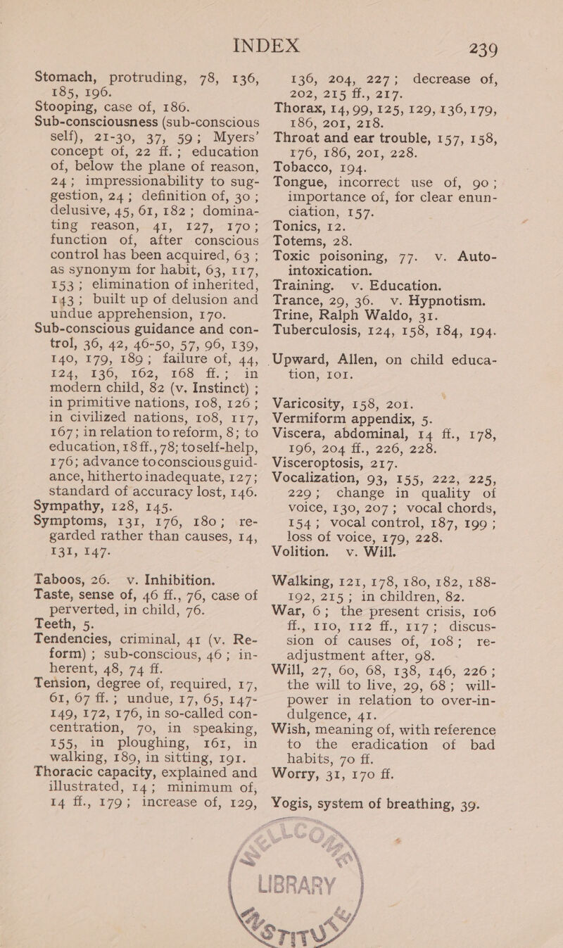 Stomach, protruding, 78, 136 185, 196. Stooping, case of, 186. Sub-consciousness (sub-conscious self), 21-30, 37, 59; Myers’ concept of, 22 ff.; education of, below the plane of reason, 24; impressionability to sug- gestion, 24; definition of, 30 ; delusive, 45, 61, 182 ; domina- ing 1eason,—41,) 127,--T70.: function of, after conscious control has been acquired, 63 ; as synonym for habit, 63, 117, 153; elimination of inherited, 143; built up of delusion and undue apprehension, 170. Sub-conscious guidance and con- trol, 36, 42, 46-50, 57, 96, 139, 140, 179, 189; failure of, 44, E24, 4 36,, 802, -208° fy ©. in modern child, 82 (v. Instinct) ; in primitive nations, 108, 126; in civilized nations, 108, 117, 167; in relation to reform, 8; to education, 18 ff., 78; toself-help, 176; advance toconscious guid- ance, hitherto inadequate, 127; standard of accuracy lost, 146. Sympathy, 128, 145. Symptoms, 131, 176, 180; re- garded rather than causes, 14, 131,147: ) Taboos, 26. v. Inhibition. Taste, sense of, 46 ff., 76, case of perverted, in child, 76. Teeth, 5. Tendencies, criminal, 41 (v. Re- form) ; sub-conscious, 46; in- herent, 48, 74 ff. Tension, degree of, required, 17, 61, 67 ff.; undue, 17, 65, 147+ 149, 172, 176, in so-called con- centration, 70, in speaking, 155, in ploughing, 161, in walking, 189, in sitting, 191. Thoracic capacity, explained and illustrated, 14; minimum of, £4°Hi,, 179 ; “increase. of, x20, 239 136, 204, 227; decrease of, 202,255 f.,-257. Thorax, 14, 99, 125, 129, 136,179, 186, 201, 218. Throat and ear trouble, 157, 158, £76, 186, 208,228. Tebacco, 194. Tongue, incorrect use of, 90; importance of, for clear enun- ciation, 157. Tonics, 12. Totems, 28. Toxic poisoning, 77. v. Auto- intoxication. Training. v. Education. Trance, 29, 36. v. Hypnotism. Trine, Ralph Waldo, 31. Tuberculosis, 124, 158, 184, 194. tion, IOI. Varicosity, 158, 201. Vermiform appendix, 5. Viscera, abdominal, 14 ff., 178, QO, 204 H., 2260, 228. Visceroptosis, 217. Vocalization, 93, 155, 222, 225, 229; change in quality oi voice, 130, 207; vocal chords, 154; vocal control, 187, 199 ; loss of voice, 179, 228. Volition. v. Will. Walking, 121, 178, 180, 182, 188- 192, 215; in children, 82. War, ©; the present crisis, 106 fo tlO,-112 t, £r7 > discus: sion of causes of, 108; re- adjustment after, 98. Will, 27, 60; 68,138; 146; 226; the will to live, 29, 68; will- power in relation to over-in- dulgence, 41. Wish, meaning of, with reference to the eradication of bad habits, 70 ff. Worry, 31, 170 ff. Yogis, system of breathing, 39. ee
