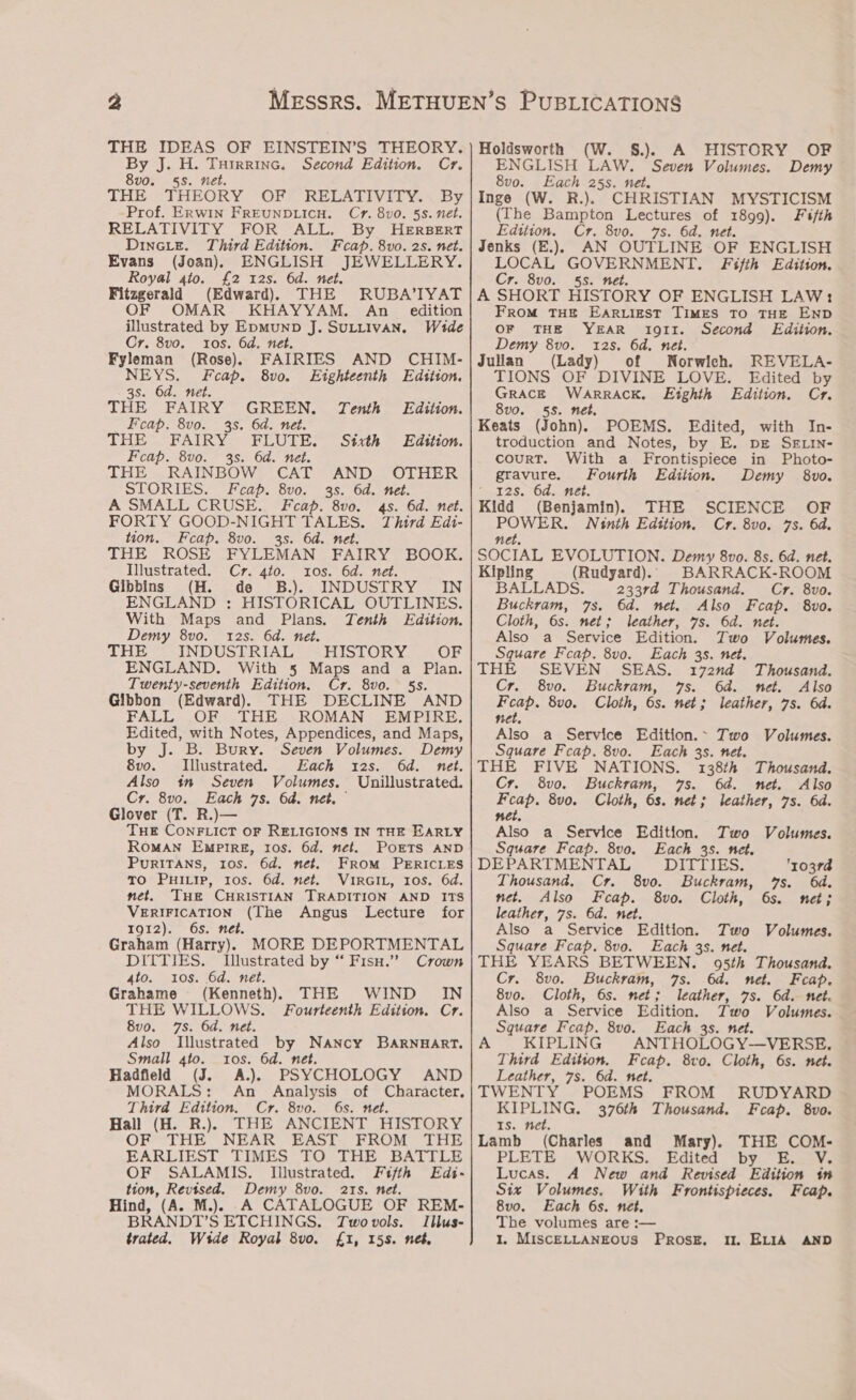 By J. H. Turrrine. Cr. 8v0. 5s. net. THE 7 THEORY ‘OFF RELATIVITY. «by Prof. Erwin FREUNDLICH. Cr. 8v0. 5s. nét. RELATIVITY FOR ALL. By HERBERT Dincie. Third Edition. Fcap. 8vo. 2s. net. Evans (Joan) ENGLISH JEWELLERY. Royal 4to. £2 12s. 6d. net. Fitzgerald (Edward) THE RUBA’IYAT OF OMAR KHAYYAM. An _ edition Second Edition. illustrated by EpmunpD J. SuLLIVAN. Wide Cr. 8vo. tos, 6d. net. Fyleman (Rose) FAIRIES AND CHIM- NEYS. Fceap. 8vo. Eighteenth Edition. 3s. 6d. net. THE FAIRY GREEN. Tenth Edition. Feap. 8vo. 35. 6d. net. THE FAIRY FLUTE. Sixth Edition. Feap. 8vo. 3s. 6d. net. THE RAINBOW CAT AND OTHER STORIES. Fceap. 8vo. 35. 6d. net. A SMALL CRUSE. Feap. 8vo. 4s. 6d. net. FORTY GOOD-NIGHT TALES. Third Edi- tion. Feap. 8vo. 35. 6d. net. THE ROSE FYLEMAN FAIRY BOOK. Illustrated. Cr. 4t0. 10s. 6d. net. Gibbins (H. de B.). INDUSTRY IN ENGLAND : HISTORICAL OUTLINES. With Maps and Plans. Tenth Edition. Demy 8vo. 12s. 6d. net. THE —- INDUSTRIAL” -HISTORY — OF ENGLAND. With 5 Maps and a Plan. Twenty-seventh Edition. Cr. 8vo. 5s. Gibbon (Edward). THE DECLINE AND FALL OF THE ROMAN’ EMPIRE. Edited, with Notes, Appendices, and Maps, by J. B. Bury. Seven Volumes. Demy 8vo. Illustrated. Each 12s. 6d. net. Also in Seven Volumes. Unillustrated. Cr. 8vo. Each 7s. 6d. net. Glover (T. R.)— THE CONFLICT OF RELIGIONS IN THE EARLY RomMAN Empire, tos. 6d. net. POETS AND PurITANS, 10S. 6d. net. FROM PERICLES To Puivip, tos. 6d. net. VIRGIL, Ios. 6d. net. THE CHRISTIAN TRADITION AND ITS VERIFICATION (The Angus Lecture for TOI2). OS.) er. Graham (Harry) MORE DEPORTMENTAL DITTIES. Illustrated by “ Fisu.” Crown 4to. 10s. 6d. net. Grahame (Kenneth) THE WIND IN THE WILLOWS. Fourteenth Edition. Cr. 8v0. 7s. 6d. net. Also Illustrated ce ees BARNHART. Small 4to. tos. 6d. Hadfield (J. A). PSYCHOLOGY AND MORALS: An Analysis of Character. Third Edition. Cr. 8vo0. 6s. net. Hall (H. R.)}§ THE ANCIENT HISTORY OF THE NEAR EAST FROM THE EARLIEST TIMES TO THE BATTLE OF SALAMIS. Illustrated. Fifth Edi- tion, Revised. Demy 8vo. 21s. net. Hind, (A. M.). .A CATALOGUE OF REM- BRANDT’S ETCHINGS. Twovols. Illus- trated. Wide Royal 8vo. £1, 15s. net. (W. §.). A HISTORY OF ENGLISH LAW. Seven Volumes. Demy 8vo. Each 25s. net. Inge (W. R.). CHRISTIAN MYSTICISM (The Bampton Lectures of 1899). Fifth Edition. Cr. 8vo. 7s. 6d. net. Jenks (E.) AN OUTLINE OF ENGLISH LOCAL GOVERNMENT. Fifth Edition. Cr. 8v0. 5s. net. A SHORT HISTORY OF ENGLISH LAW: FroM THE EARLIEST TIMES TO THE END OF THE YEAR 1g1I. Second Edition. Demy 8vo. 12s. 6d. net. Julian (Lady) of Norwich. REVELA- TIONS OF DIVINE LOVE. Edited by Grace WarrRAcK. Eighth Edition. Cr. 8vo. 558. net. Keats (John). POEMS. Edited, with In- troduction and Notes, by E. pre SE LiIn- courT. With a Frontispiece in Photo- Fourth Edition. Demy 8vo. gravure. 12s. 6d. net. Kidd (Benjamin) THE SCIENCE OF POWER. Ninth Edition. Cr. 8vo. 7s. 6d. net. SOCIAL EVOLUTION. Demy 8vo. 8s. 6d. net. Kipling (Rudyard). BARRACK-ROOM BALLADS. 233rd Thousand. Cr. 8vo. Buckram, 7s. 6d. net. Also Fcap. 8vo. Cloth, 6s. net; leather, 7s. 6d. net. Also a Service Edition. Two Volumes. Square Fcap. 8v0. Each 3s. net. THE SEVEN SEAS. 172nd Thousand. Cr. 8vo. Buckram, 7s. 6d. net. Also Feap. 8vo. Cloth, 6s. net; leather, 7s. 6d. net, Also a Service Edition. Two Volumes. Square Fcap. 8vo. Each 3s. net. THE FIVE NATIONS. 138th Thousand. Cr. 8vo. Buckram, 7s. 6d. net. Also Feap. 8vo. Cloth, 6s. net; leather, 7s. 6d. net. Also a Service Edition. Two Voltusmes. Square Feap. 8vo. Each 3s. net. DEPARTMENTAL DITTIES. 10374 Thousand. Cr. 8vo. Buckram, 7s. 6d. net. Also Feap. 8vo. Cloth, 6s. net; leather, 7s. 6d. net. Also a Service Edition. Two Volumes. Square Fcap. 8vo. Each 35. net. THE YEARS BETWEEN. 95th Thousand. Cr. 8vo. Buckram, 7s. 6d. net. Fcap. 8vo. Cloth, 6s. net; leather, 7s. 6d. net. Also a Service Edition. Two Volumes. Square Fcap. 8vo. Each 3s. net. A KIPLING ANTHOLOGY-—VERSE, Third Edition. Fceap. 8vo. Cloth, 6s. net. Leather, 7s. 6d. net. TWENTY POEMS FROM RUDYARD KIPLING. 376th Thousand. Fcap. 8vo. Is. net. Lamb (Charles and Mary). THE COM- PLETE WORKS. Edited by E. V. Lucas. A New and Revised Edition in Six Volumes. With Frontispieces. Fceap. 8vo. Each 6s. neét. The volumes are :— 1. MISCELLANEOUS PROSE, Il. ELIA AND