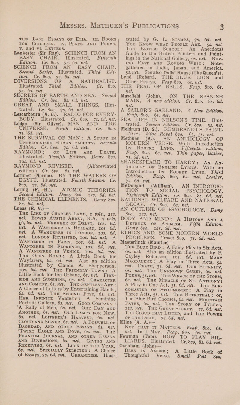 THE Last Essays or Evia. m1. Books FOR CHILDREN. IV. PLAYS AND POEMS. v. and vi. LETTERS. 2 Lankester (Sir Ray), SCIENCE FROM AN EASY CHAIR. Illustrated. Fifteenth Edition. Cr. 8vo. 7s. 6a. net. SCIENCE FROM AN EASY CHAIR. Second Series. Tllustrated. Third Edi- tton. Cr. 8v0. 7s. 6d. net. DIVERSIONS OF A NATURALIST. Illustrated. Third Edttion. Cr. 8vo. 7s. 6d. net. SECRETS OF EARTH AND SEA. Second Edition, Cr. 8vo. 8s. 6d. net. GREAT AND SMALL THINGS. Illus- trated. Cr. 8vo. -Lescarboura (A. C.). 7s. 6d. net. RADIO FOR EVERY- BODY. Illustrated. Cr. 8v0. 7s. 6d. net. Lodge (Sir Oliver) MAN AND THE UNIVERSE. Ninth Edition. Cr. 8vo. 7s. 6d. net. THE SURVIVAL OF MAN: A Srupy In UNRECOGNIZED HuMAN Facutty. Seventh Edition. Cr. 8v0. 7s. 6d. met. RAYMOND; oR Lir—E AND DEATH. Illustrated. Twelfth Edition. Demy 8vo. Ios. 6d. net. : RAYMOND - REVISED. (Abbreviated BY THE WATERS OF edition.) Cr. 8vo. 6s. net. Lorimer (Norma). EGYPT. Illustrated. Fourth Edstion. Cr. 8v0. 7s. 6d. Het. Loring (F. -H.). ATOMIC THEORIES. Second Edsiton. Demy 8vo. 12s. 6d. net. 8s. 6d. net. Lucas (E. V.)— Tue Lirk or CHaries Lamp, 2 vols., 215. net. Epwin Austin ABBry, R.A. 2 vols. £6, 6s. net. VERMEER oF DELFT, Ios. 6d. net, A WANDERER IN HOLLAND, ros 6d. net. A WANDERER IN Lonpon, tos. 6d. net, LONDON REVISITED, ros. 6d. net. A WANDERER IN Paris, 10s. 6d. net. A WANDERER IN FLORENCE, 10s. 6d. net. A WANDERER IN VENICE, 10s. 6d. net. THe Oren Roap: A Little Book for Wayfarers, 6s. 6d. net. Also an edition illustrated by Claude A. Shepperson, ros. 6d. met. THe FRIENDLY Town: A Little Book for the Urbane, 6s. nef. Fire- SIDE AND SUNSHINE, 6s. net. CHARACTER AND COMEDY, 6s. net. THE GENTLEST ART: A Choice of Letters by Entertaining Hands, 6s. 6d. met. Tuer Sreconp Post, 6s. net. Her Inrinite Variety: <A _ Feminine Portrait Gallery, 6s. net. Goop Company : A Rally of Men, 6s. net. Onz Day aAnp ANOTHER, 6s. net. Oxp Lamps ror New, 6s. nei. LOITERER’S HARVEST, 6s. net. CLOUD AND SILVER, 6s. net. A ROSWELL OF BAGHDAD, AND OTHER ESSAYS, 6s. net. *TwixtT EAGLE AND Dove, 6s. net. TuE PHANTOM JOURNAL, AND OTHER Essays AND DIVERSIONS, 6s. net. GIVING AND RECEIVING, 6s. net. Luck oF THE YEAR, 6s. net. SPECIALLY SELECTED: A Choice of Essays, 7s. 6d. net. URBANITIES. LIilus- trated by G. L. Stampa, 7s. 6d. net You Know wHAT PEOPLE ARE. 55. net Tue British ScHoor: An Anecdotal Guide to the British Painters and Paint- ings in the National Gallery, 6s. net. Rov- ING East AND Rovina West: Notes gathered in India, Japan, and America. 5s.net, Seealso Dolls’ House (The Queen’s). Lynd (Robert) THE BLUE LION and Other Essays. Fcap 8vo. 6s. net. THE PEAL OF BELLS. Feap. 8v0. 6s. net. Masefield (John). ON THE SPANISH MAIN. A new edition, Cr. 8vo. 8s. 6d. nel. A SATILOR’S GARLAND. A New Edition. Feap, 8vo. 6s. net. SEA LIFE IN NELSON’S TIME. Inlus- trated. Second Edition. Cr. 8vo. 55. net. Meldrum (D. S.). REMBRANDT’S PAINT- INGS. Wide Royal 8vo. £3, 3s. net. Methuen (A.). AN ANTHOLOGY ORF MODERN VERSE. With Introduction by Rosert Lynp. Fifteenth Edition. Feap. 8vo. 6s. net. Thin paper, leather, 7s. Od. net. SHAKESPEARE TO HARDY: An AN- THOLOGY OF ENGLISH Lyrics. With an Introduction by Roserr Lynp. Third Edition. Feap. 8vo, 6s. net. Leather, 7s. 6d. net. McDougall (Wilfam). AN INTRODUC- TION TO SOCIAL PSYCHOLOGY. Eighteenth Edition. Cr. 8vo. 8s. 6d. net. NATIONAL WELFARE AND NATIONAL DECAY. Cr. 8v0. 6s. net. AN OUTLINE OF PSYCHOLOGY. Demy 8vo. 2s. net. BODY AND MIND: A History AND A DEFENCE OF ANIMIsM. Fifth Edition. Demy 8vo. 12s. 6d. net. ETHICS AND SOME MODERN WORLD PROBLEMS. Crown 8vo. 7s. 6d. net. Maeterlinck (Maurice)— Tue Biue Birp: A Fairy Play in Six Acts. 6s. net. Also an edition illustrated by F. Cayley Robinson, tos. 6d. net. Mary MAGDALENE: A Play in Three Acts, 5s. net. DEATH, 3S. 6d. net. OuR ETERNITY, 6s. net. THz UNKNowN Guest, 6s. net. PoEMS, 5s.net. THE WRACK OF THE STORM, 6s. net. THE MIRACLE oF St. ANTHONY} A Play in One Act, 3s. 6d. net. Tur Bur- GOMASTER OF STILEMONDE: A Play in Three Acts, 5s. net. THE BETROTHAL } or, The Blue Bird Chooses, 6s. net. MOUNTAIN Patus, 6s. net. THe Story oF TYLTYL, 21s. net, TH GREAT SECRET. 75. 6d. net. THE CLoup THAT Lirtep, and Taz Powrr OF THE DAD. 7s. 6d. net. Milne (A. A.)— Not THAT 1T MATTERS. Feap. 8vo. net. Ip I May. 63. Feap. 8vo. 6s. net. Newman (Tom). HOW TO PLAY BItL- LIARDS. Illustrated. Cr. 8v0, 85. 6d. net. Oxenham (John)— BEES IN AMBER; A_ Little Book of Thoughtful Verse. Small Pott 8vo,