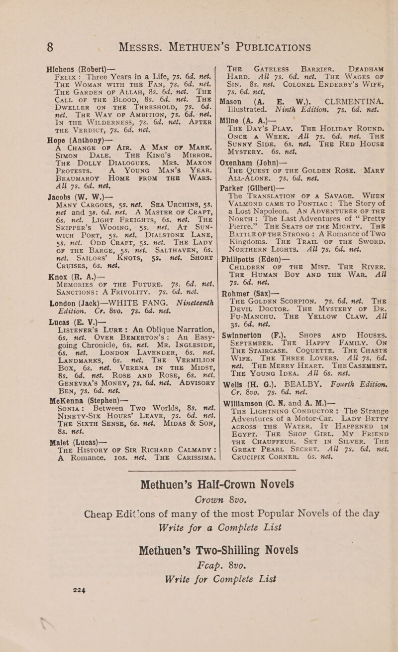Hichens (Robert)— Fre.tx: Three Years in a Life, 7s. 6d. net. Tue WOMAN WITH THE FAN, 75S. 6d. net. THe GARDEN OF ALLAH, 8s. 6d. net. THE CALL oF THE Boop, 8s. 6d. net. THE DWELLER ON THE THRESHOLD, 7s. 64. net. THe Way oF Amsition, 7s. 6d. net. In THE WILDERNESS, 7s. 6d. net. AFTER THE VERDICT, 7s. 6d. nét. Hope (Anthony)— A CHANGE oF AIR. A MAN OF MARK. Stmon- DALE. THE Kinc’s’ MrtrkRor. THe Dotty DraALrocurs. Mrs. MAxon PROTESTS. A Younc Man’s’ YEAR. BrAUMAROY HOME FROM THE WARS. All 7s. 6d. net. Jacobs (W. W.)— MANY CARGOES, 5S. nét. SA URCHINS, 5S. net and 38. 6d. net. A MASTER oF CRAFT, 6s. net. LicHT Freicuts, 6s. net. THE SkIPpPER’Ss WooInGc, 5s. net. AT SUN- wicH Port, 5s. nét. DIALSTONE LANE, 5s. net. Opp CrRart, 5s. net. THe Lapy OF THE BARGE, 5S. met, SALTHAVEN, 6s. net. Satcors’ Knots, 5s. net SHORT CRUISES, 6s. net. Knox (R. A.)— MEMORIES OF THE FuTuRE. 7S. 6d. nét. SancTIons: A FrRivoLity. 7s. 6d. net. London (Jack) —-WHITE FANG. Nineteenth Edition. Cr. 8vo. 7s. 6d. net. Lucas (E. V.)— ListENER’s Lure: An Oblique Narration, 6s. net. OvER Brmerton’s: An Easy- going Chronicle, 6s. net. Mr. INGLESIDE, 6s. net. LONDON LAVENDER, 6s. nét. LANDMARKS, 6s. net. THE VERMILION Box, 6s. net. VERENA IN THE MuIDpST, 8s. 6d. net. Rosk AND Ross, 6s. net, GENEvRA’S MONEY, 7s. 6d. net. ADVISORY BEN, 7s. 6d. net. McKenna (Stephen)— Sonta: Between Two Worlds, 8s. net. Ninety-S1x Hours’ LEAvE, 7s. 6d. net. THE SIxTH SENSE, 6s. net. Muipas &amp; Son, 8s. net. Malet (Lucas)— Tue History oF Sir RICHARD CALMADY: A Romance. 10s. net. THE CARISSIMA. THE GATELESS BARRIER. Harp. All 7s. 6d. net. Sin. 8s. net. 7s. 6d. net. Mason (A. E Illustrated. N inth Milne (A. A.)— Tuer Day’s PLAy. Once A WEEK. DEADHAM THE WAGES OF COLONEL ENDERBY’S WIFE, W.). CLEMENTINA. Edition. 7s. 6d. nét. THE Ho.tipay Rounp. All 7s. 6d. net. THE Sunny SIDE. 6s, net. THE REp House MYSTERY. 65. net, Oxenham (John)— THE QUEST OF THE GOLDEN Rosz. ‘MARY ALL-ALONE. 75. 6d. net. Parker (Gilbert)— The TRANSLATION OF A SAVAGE. WHEN VALMOND CAME TO Pontiac: The Story of a Lost Napoleon. AN ADVENTURER OF THE Norra: The Last Adventures of “ Pretty Pierre.” THE SEATS OF THE MIGHTY. THE BATTLE OF THE STRONG: A Romance of Two Kingdoms. THE TRAIL OF THE SworRD. NorTHERN Licuts. All 7s. 6d. net. Phillpotts (Eden)— CHILDREN OF THE MIST. THe HuMAN 7s. 6d. net. Rohmer (Sax)— THE GOLDEN SCORPION. 75. 6d. net. THE Devi, Doctor. THE Mystery oF Dr. Fu-MancHu. THE YELLOW CLAw. All 3s. 6d. net. Swinnerton (F.). SHops AND Hovusses. SEPTEMBER. THE Happy FaAmiry. ON Tue STAIRCASE. COQUETTE. THE CHASTE Wire. THE THREE LOvERS. All 7s, 6d. net. THE MERRY HEART. THE CASEMENT. Tue YounGc IpEa. All 6s. net. Wells (H. G.). BEALBY. Fourth Edition. Cr. 8vo. 7s. 6d. net. Williamson (C. N. and A. M.)— Tue LIGHTNING ConpuUcTOR: The Strange Adventures of a Motor-Car. Lapy Betty ACROSS THE WaTER. Ir HAPPENED IN Ecyret. THe Suorp Girt. My FrIEND THE CHAUFFEUR. SET IN SILVER. THE GREAT PEARL SECRET. All 7s. 6d. net. CRUCIFIX CORNER. 65. nét, THe RIVER. Boy AND THE War. Al} 224