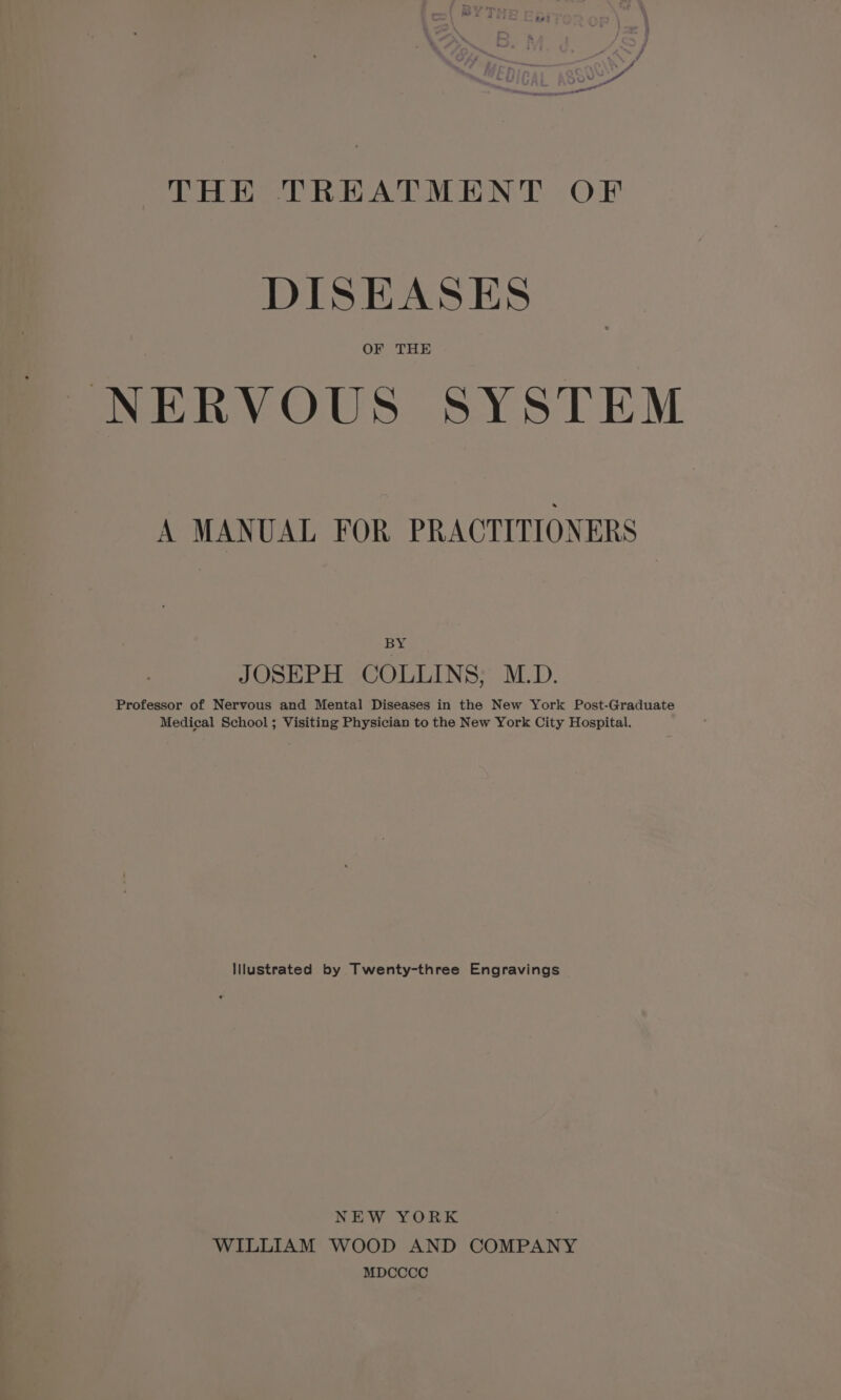 - a “ ff pu og! THE TREATMENT OF DISEASES OF THE NERVOUS SYSTEM A MANUAL FOR PRACTITIONERS By JOSEPH COLLINS; M.D. Professor of Nervous and Mental Diseases in the New York Post-Graduate Medical School; Visiting Physician to the New York City Hospital. lllustrated by Twenty-three Engravings NEW ¥ORK WILLIAM WOOD AND COMPANY MDCCCC