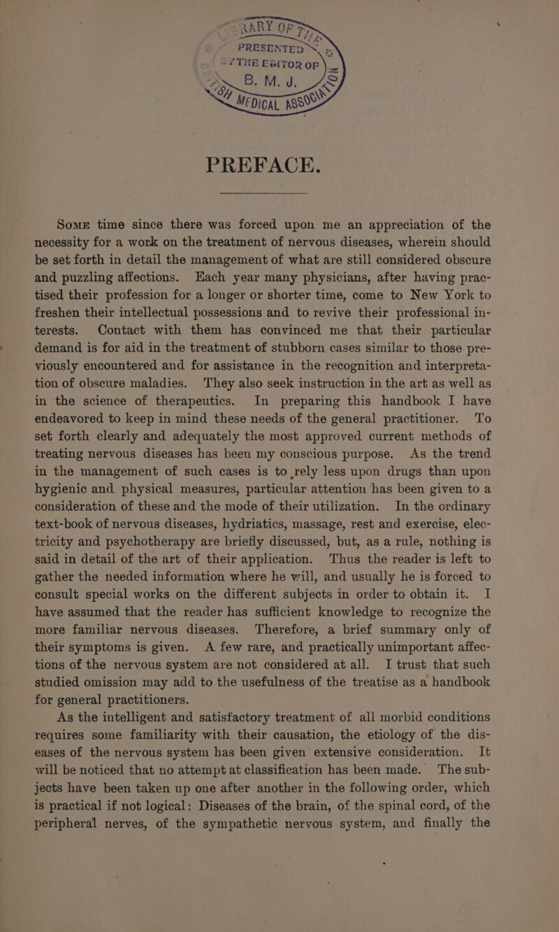 AARY OF ‘as ie feb PRESENTED ™. ss L THE ERiToR oF B. M. J. MEDICAL ASS &lt;3 PREFACE. Some time since there was forced upon me an appreciation of the necessity for a work on the treatment of nervous diseases, wherein should be set forth in detail the management of what are still considered obscure and puzzling affections. Hach year many physicians, after having prac- tised their profession for a longer or shorter time, come to New York to freshen their intellectual possessions and to revive their professional in- terests. Contact with them has convinced me that their particular demand is for aid in the treatment of stubborn cases similar to those pre- viously encountered and for assistance in the recognition and interpreta- tion of obscure maladies. They also seek instruction in the art as well as in the science of therapeutics. In preparing this handbook I have endeavored to keep in mind these needs of the general practitioner. To set forth clearly and adequately the most approved current methods of treating nervous diseases has been my conscious purpose. As the trend in the management of such cases is to rely less upon drugs than upon hygienic and physical measures, particular attention has been given to a consideration of these and the mode of their utilization. In the ordinary text-book of nervous diseases, hydriatics, massage, rest and exercise, elec- tricity and psychotherapy are briefly discussed, but, as a rule, nothing is said in detail of the art of their application. Thus the reader is left to gather the needed information where he will, and usually he is forced to consult special works on the different subjects in order to obtain it. I have assumed that the reader has sufficient knowledge to recognize the more familiar nervous diseases. Therefore, a brief summary only of their symptoms is given. &lt;A few rare, and practically unimportant affec- tions of the nervous system are not considered at all. I trust that such studied omission may add to the usefulness of the treatise as a handbook for general practitioners. As the intelligent and satisfactory treatment of all morbid conditions requires some familiarity with their causation, the etiology of the dis- eases of the nervous system has been given extensive consideration. It will be noticed that no attempt at classification has been made. The sub- jects have been taken up one after another in the following order, which is practical if not logical: Diseases of the brain, of the spinal cord, of the peripheral nerves, of the sympathetic nervous system, and finally the