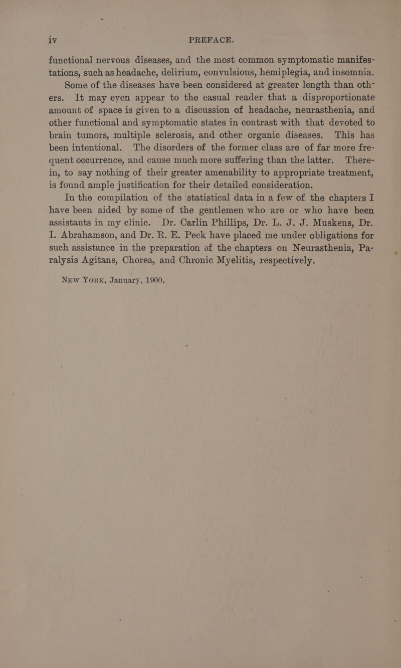 lv PREFACE. functional nervous diseases, and the most common symptomatic manifes- tations, such as headache, delirium, convulsions, hemiplegia, and insomnia. Some of the diseases have been considered at greater length than oth- ers. It may eyen appear to the casual reader that a disproportionate amount of space is given to a discussion of headache, neurasthenia, and other functional and symptomatic states in contrast with that devoted to brain tumors, multiple sclerosis, and other organic diseases. This has been intentional. The disorders of the former class are of far more fre- quent occurrence, and cause much more suffering than the latter. There- in, to say nothing of their greater amenability to appropriate treatment, is found ample justification for their detailed consideration. In the compilation of the statistical data in a few of the chapters I have been aided by some of the gentlemen who are or who have been assistants in my clinic. Dr. Carlin Phillips, Dr. L. J. J. Muskens, Dr. I. Abrahamson, and Dr. R. E. Peck have placed me under obligations for such assistance in the preparation of the chapters on Neurasthenia, Pa- ralysis Agitans, Chorea, and Chronic Myelitis, respectively. New York, January, 1900.