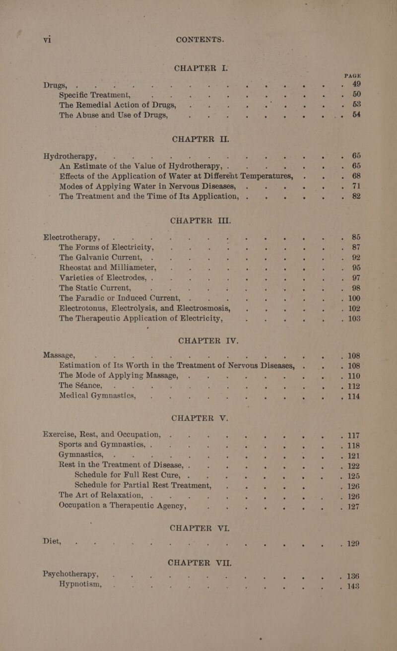 CHAPTER I. PAGE Drugs, . : SY ah A : : . * a 5 : . . . 49 Specific aeatmbni: : ‘ : : é ; : . ‘ ~ 260 The Remedial Action of Droge: : : ; : «area A . 58 The Abuse and Use of Drugs, ; Mean &lt;A ‘; 4 F ° &lt;i yates Oe CHAPTER Iz. Hyaroiheekpe; aie? ; ; bas ei . +. 66 An Estimate of the Vals of Hydrotherapy, . : : . . . 65 Effects of the Application of Water at Different Penparntiee: ° . Aa ite) Modes of Applying Water in Nervous Diseases, . : . eal ae pI The Treatment and the Time of Its Application, . : ve kis . ioe CHAPTER III. Electrotherapy, . : : : ’ : ° e . . . 85 ! The Forms of Ridowictey: nae a a Kat. ; ere ‘ se The Galvanic Current, . * : . : : . é : : Oe Rheostat and Milliameter, ; Sut : - 6 ° ° ; . 95 . Varieties of Electrodes, . ‘ ; ; : : : F : ; ih The Static Current, y , ‘ : : : ; : - : - 98 The Faradic or Induced Current, . : : ; ; : . 100 Electrotonus, Electrolysis, and Bloseraniseie: , “ : : - . 102 The Therapeutic Application of Electricity, : : : ° ; . 103 ¢ CHAPTER IV. Massage, : : : . . 108 Estimation of Its Worth - in the Teeatmant of Werveee Diseases 4 . 108 The Mode of Applying Massage, . : ; é : 4 : » 110 The Séance, .  : : ; : ; . ; ° pg Be Medical (umiedaitnn, ; ; : ata : ° . . . . 114 CHAPTER V. Exercise, Rest, and Occupation, . : : ‘ : : ° ~ # 117 Sports and Gymnastics, . : : ; ; ‘ ; F . . Meg Bh: Gymnastics, . : : . , : ‘ . . “ . 121 Rest in the Treatment of porate : 3 ; : 4 : : : . 122 Schedule for Full Rest Cure, . ; ; . ; . : ‘ . 125 Schedule for Partial Rest Treatment, ‘ . : 3 ° . 126 The Art of Relaxation, . 4 é ; ; ‘ : . ° 126 Occupation a Therapeutic Agency, . ; : . , ° ; 127 CHAPTER VI. Diet, ; i : 7 ; : ‘ ‘ ; A A A 4 . 129 CHAPTER VII. Psychotherapy, Hypnotism, . . . . 186 ° : . 143