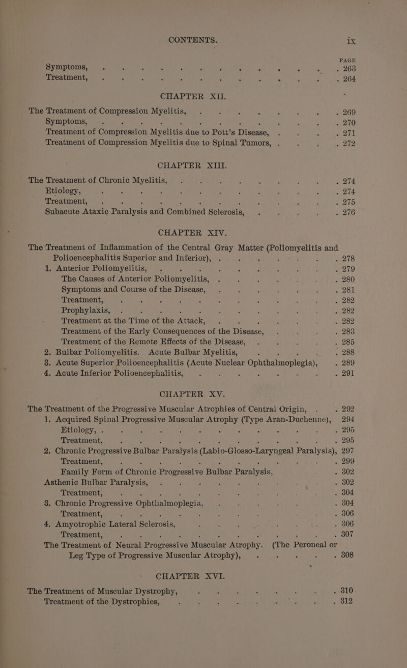 Symptoms, . : : , é ° : ° ° : . . 263 Treatment, ‘ : . ; ; ; j . J P ; i . 264 CHAPTER XII. The Treatment of Compression Myelitis, . ; ; P ‘ : : . 269 Symptoms, . ; : ; . 270 Treatment of Conprecsitn Myelitis ane to Pott’s Misses _ ; ‘ ae Treatment of Compression Myelitis due to Spinal Tumors, . : ; . 272 CHAPTER XIII. The Treatment of Chronic Myelitis, . ; : , : ; : : . 274 Etiology, 5 : 2 , ¢ : é ; ; R 3 ; . 274 Treatment, . ; : ; F : . 275 Subacute Ataxic Paralysis anc Combtied acai : : ; . 276 CHAPTER XIV. The Treatment of Inflammation of the Central Gray Matter (Poliomyelitis and Polioencephalitis Superior and Inferior), . : ; ; ; ; e218 1. Anterior Poliomyelitis, . : : . ; : : ; . 219 The Causes of Anterior Pe lonivelstin, , : : ‘ , . 280 Symptoms and Course of the Disease, . d : ; oak Treatment, : - ; ; ; ; : 3 : ; : . 282 Prophylaxis, . ; ; ; é : ‘ A . 282 Treatment at the Time of is ew ; ‘ : : . 282 Treatment of the Early Consequences of the Tit eeee : ; . 283 Treatment of the Remote Effects of the Disease, . j , : . 285 2. Bulbar Poliomyelitis. Acute Bulbar Myelitis, ‘ . 288 8. Acute Superior Polioencephalitis (Acute Nuclear Oonthaaoplecial . 289 4, Acute Inferior Polioencephalitis, . i ‘ é ; : ; . 291 CHAPTER XV. The Treatment of the Progressive Muscular Atrophies of Central Origin, . . 292 1. Acquired Spinal Progressive Muscular sa aie wie Seman t gee 294 Etiology, . ‘ , : : ‘ : : . 295 Treatment, : : . 295 2. Chronic Progressive Bulbar ae aivaie anic: ician Vawrageal petal vial, 297 Treatment, : ; ‘ : ; . 299 Family Form of Chronic eopranetye nine Pavatvnins . 302 Asthenic Bulbar Paralysis, . ‘ : ‘ : ; . 802 Treatment, : ; ‘ ; . 304 3. Chronic Progressive Ophthalmoplegia, ; : i . 3804 Treatment, : : , ; : : . 306 4. Amyotrophic Lateral Salaries : , : Oe ; ; . 306 Treatment, ; ‘ , . . 307 The Treatment of Neural iecestva aca Aes (The Peroneal or Leg Type of Progressive Muscular Atrophy), : ; ; ; . 808 CHAPTER XVI. The Treatment of Muscular Dystrophy, : ; ; : ; ‘ : . 810 Treatment of the Dystrophies, ; : : f ‘ Si 3 . 312