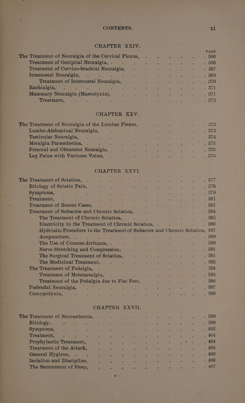 CHAPTER XXIV. PAGE The Treatment of Neuralgia of the Cervical Plexus, . é : : , . 366 Treatment of Occipital Neuralgia, .-. ; : : ‘ : ; . 366 Treatment of Cervico-brachial Neuralgia, , ; ; : . 367 Intercostal Neuralgia, . : ; ; ; : ‘ : : . 369 Treatment of Intercostal N SarAlate! ; ; ‘ ; , . 370 | Rachialgia, . , ; ; ; 2 eae p ; Sa UL Mammary Neuralgia Ruastadaneayn ; ; d , ; : 3 . 371 Treatment, ; ; : ; d : ‘ : :  : . 312 ‘CHAPTER XXV. The Treatment of Neuralgia of the Lumbar Plexus, ; , : . 373 Lumbo-Abdominal Neuralgia, ; 5 ; ’ ‘ : ; . . 378 Testicular Neuralgia, ‘ ; ; : . 374 Meralgia Paresthetica, . ) ; : ; ‘ ; ‘ ; . 875 Femoral and Obturator Neuralgia, . : : : F ; . 376 Leg Pains with Varicose Veins, . : : ¥ ‘ . 376 CHAPTER XXVI. The Treatment of Sciatica, ! : : J . : : ; ; Ord Etiology of Sciatic Pain, Se Se ; ‘ : : é ; ‘ . 378 Symptoms, : 379 Treatment, : : : , ' : j ; . 381 Treatment of Recent Cases, 4 ; Sh S, : . 381 Treatment of Subacute and Chronic Sohadi on : : ; : , . 384 The Treatment of Chronic Sciatica, , ; . : : . 885 Electricity in the Treatment of Chronic Soiatinas ; : . 386 Hydriatic Procedure in the Treatment of Subacute and Ghivents SAvaticn, 587 Acupuncture, . ; : &lt; ; : , ; . 389 The Use of Connterire (tants: ; , . 389 Nerve Stretching and Compression, , ; . 391 . The Surgical Treatment of Sciatica, : : : . ; , . 391 The Medicinal Treatment, : : ‘ , ‘ ? ; ; . 392 The Treatment of Podalgia, . : . 394 Treatment of Metatarsalgia, . ‘ ; é : : . 395 Treatment of the Podalgia due to Flat ate ‘ : é : . 896 Pudendal Neuralgia, : : : 4 ‘ . : . B97 Coccygodynia, ; ; : : ; : : : P , . 398 CHAPTER XXVII. The Treatment of Neurasthenia, . ‘ ‘ i : , : : . 399 Etiology, Yee , : ; : ‘ : 4 ; : ; . 399 Symptoms, . : ; : ; ‘ ’ : : : ‘ : . 403 Treatment, . : : , ; , hs cs : : . 404 Prophylactic mreaighente. : : ‘ ‘ ‘ : ; Ot, Bre . 404 Treatment of the Attack, ; F p . ; ‘ : ; ; . 405 General Hygiene, . : ‘ : &gt; . ‘ , ‘ : A . 406 Isolation and Discipline, . ; : : : 5 : ; . . 406 The Securement of Sleep, : : ; : : : : : ‘ . 407