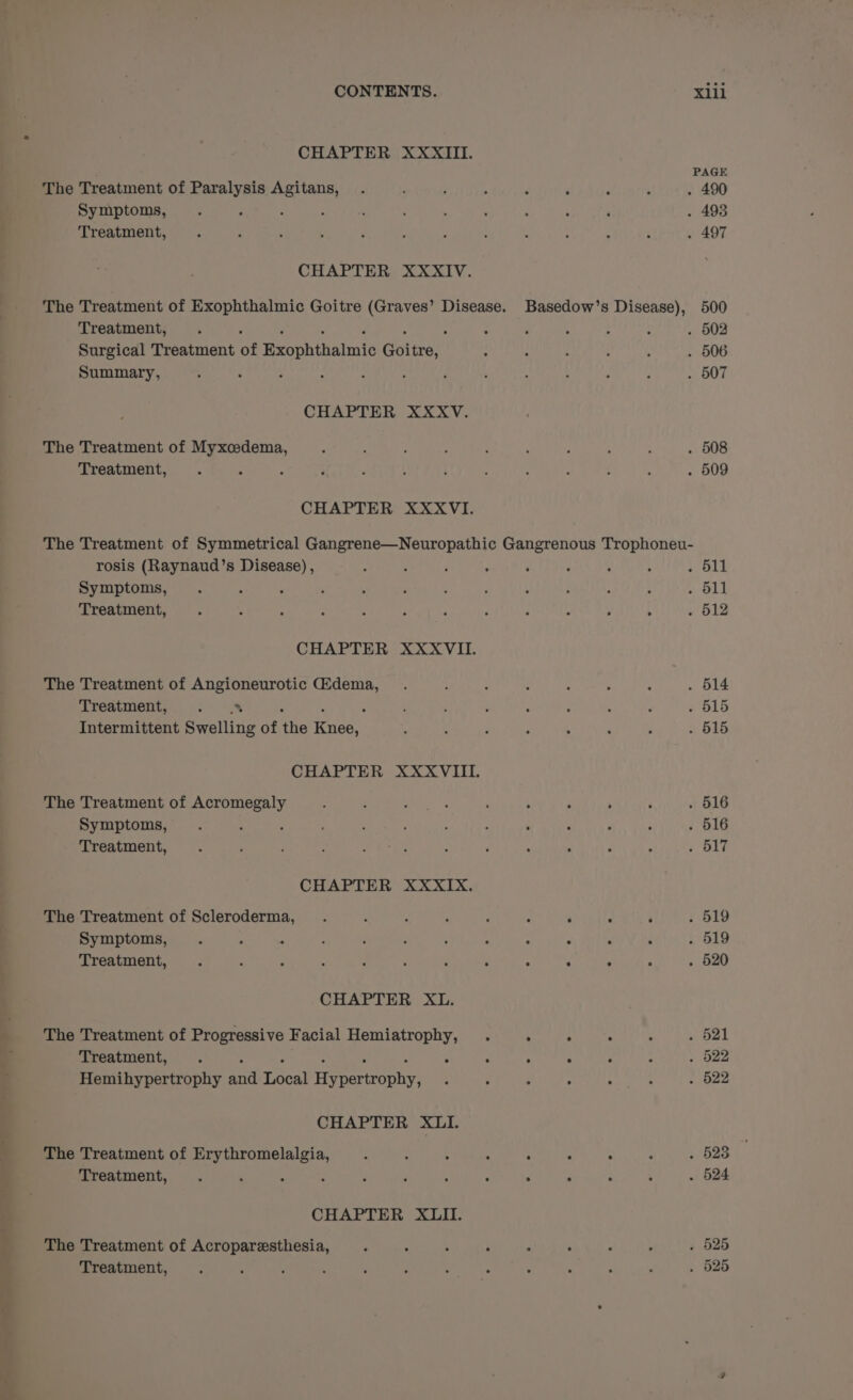 CHAPTER XXXIII. The Treatment of Paralysis Agitans, Symptoms, : ‘ Treatment, CHAPTER XXXIV. Treatment, : : Surgical Treatment of Rcophilaltats Coles: Summary, CHAPTER XXXV. The Treatment of Myxcedema, Treatment, CHAPTER XXXVI. PAGE ‘ . : . 490 . 493 . 497 Basedow’s Disease), 500 . 502 . 506 . 507 . 508 . 509 rosis (Raynaud’s Disease) , Symptoms, Treatment, CHAPTER XXXVII. The Treatment of Angioneurotic Gidema, Treatment, at Intermittent Swelling of he ele CHAPTER XXXVIII. The Treatment of Acromegaly Symptoms, : : Treatment, CHAPTER XXXIX. The Treatment of Scleroderma, Symptoms, . ; = Treatment, CHAPTER XL. The Treatment of Progressive Facial Hemiatrophy, Treatment, . . . Hemihypertrophy aid pecs ariconte CHAPTER XLII. The Treatment of Erythromelalgia, Treatment, 3 é CHAPTER XLII. The Treatment of Acroparesthesia, ‘ ; : ; Treatment, . 511 aL . 512 . 14 . 515 . 515 . 516 . 516 . 517 . : . . 519 . 519 LOU TAR See ee SURE easy | OPEN De ek BBD MRI LALS SS! BD 2 . . e . 523 . 525 . 525