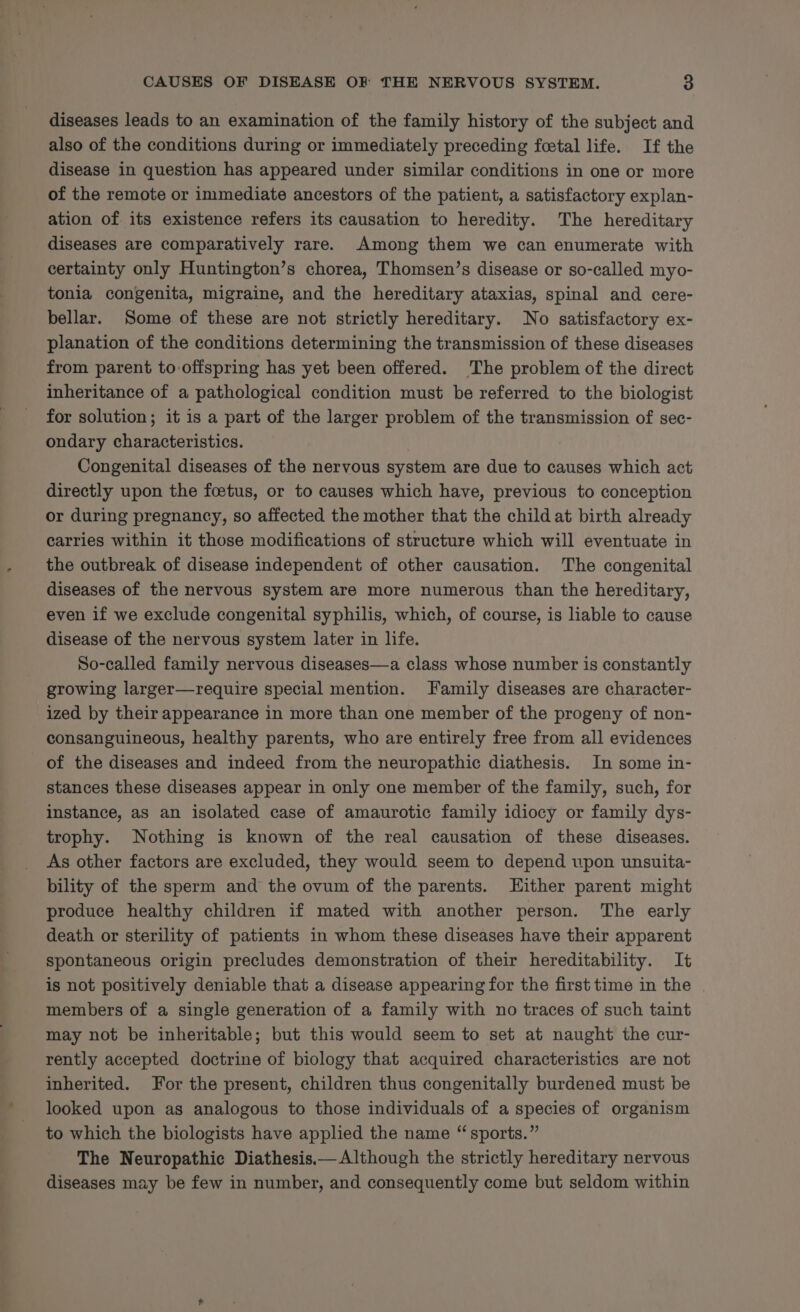 diseases leads to an examination of the family history of the subject and also of the conditions during or immediately preceding foetal life. If the disease in question has appeared under similar conditions in one or more of the remote or immediate ancestors of the patient, a satisfactory explan- ation of its existence refers its causation to heredity. The hereditary diseases are comparatively rare. Among them we can enumerate with certainty only Huntington’s chorea, Thomsen’s disease or so-called myo- tonia congenita, migraine, and the hereditary ataxias, spinal and cere- bellar. Some of these are not strictly hereditary. No satisfactory ex- planation of the conditions determining the transmission of these diseases from parent to-offspring has yet been offered. The problem of the direct inheritance of a pathological condition must be referred to the biologist for solution; it is a part of the larger problem of the transmission of sec- ondary characteristics. Congenital diseases of the nervous system are due to causes which act directly upon the foetus, or to causes which have, previous to conception or during pregnancy, so affected the mother that the child at birth already carries within it those modifications of structure which will eventuate in the outbreak of disease independent of other causation. The congenital diseases of the nervous system are more numerous than the hereditary, even if we exclude congenital syphilis, which, of course, is liable to cause disease of the nervous system later in life. So-called family nervous diseases—a class whose number is constantly growing larger—require special mention. Family diseases are character- ized by their appearance in more than one member of the progeny of non- consanguineous, healthy parents, who are entirely free from all evidences of the diseases and indeed from the neuropathic diathesis. In some in- stances these diseases appear in only one member of the family, such, for instance, as an isolated case of amaurotic family idiocy or family dys- trophy. Nothing is known of the real causation of these diseases. As other factors are excluded, they would seem to depend upon unsuita- bility of the sperm and the ovum of the parents. Either parent might produce healthy children if mated with another person. The early death or sterility of patients in whom these diseases have their apparent spontaneous origin precludes demonstration of their hereditability. It is not positively deniable that a disease appearing for the first time in the members of a single generation of a family with no traces of such taint may not be inheritable; but this would seem to set at naught the cur- rently accepted doctrine of biology that acquired characteristics are not inherited. For the present, children thus congenitally burdened must be looked upon as analogous to those individuals of a species of organism to which the biologists have applied the name “ sports.” The Neuropathic Diathesis—— Although the strictly hereditary nervous diseases may be few in number, and consequently come but seldom within