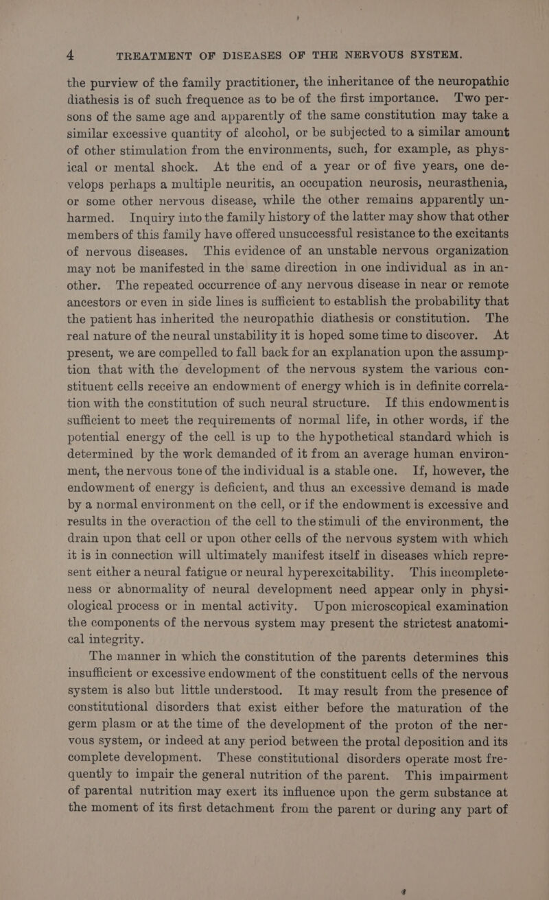 the purview of the family practitioner, the inheritance of the neuropathic diathesis is of such frequence as to be of the first importance. Two per- sons of the same age and apparently of the same constitution may take a similar excessive quantity of alcohol, or be subjected to a similar amount of other stimulation from the environments, such, for example, as phys- ical or mental shock. At the end of a year or of five years, one de- velops perhaps a multiple neuritis, an occupation neurosis, neurasthenia, or some other nervous disease, while the other remains apparently un- harmed. Inquiry into the family history of the latter may show that other members of this family have offered unsuccessful resistance to the excitants of nervous diseases. This evidence of an unstable nervous organization may not be manifested in the same direction in one individual as in an- other. The repeated occurrence of.any nervous disease in near or remote ancestors or even in side lines is sufficient to establish the probability that the patient has inherited the neuropathic diathesis or constitution. The real nature of the neural unstability it is hoped some time to discover. At present, we are compelled to fall back for an explanation upon the assump- tion that with the development of the nervous system the various con- stituent cells receive an endowment of energy which is in definite correla- tion with the constitution of such neural structure. If this endowment is sufficient to meet the requirements of normal life, in other words, if the potential energy of the cell is up to the hypothetical standard which is determined by the work demanded of it from an average human environ- ment, the nervous tone of the individual is a stable one. If, however, the endowment of energy is deficient, and thus an excessive demand is made by a normal environment on the cell, or if the endowment is excessive and results in the overaction of the cell to the stimuli of the environment, the drain upon that cell or upon other cells of the nervous system with which it is In connection will ultimately manifest itself in diseases which repre- sent either a neural fatigue or neural hyperexcitability. This incomplete- ness or abnormality of neural development need appear only in physi- ological process or in mental activity. Upon microscopical examination the components of the nervous system may present the strictest anatomi- cal integrity. The manner in which the constitution of the parents determines this insufficient or excessive endowment of the constituent cells of the nervous system is also but little understood. It may result from the presence of constitutional disorders that exist either before the maturation of the germ plasm or at the time of the development of the proton of the ner- vous system, or indeed at any period between the protal deposition and its complete development. These constitutional disorders operate most fre- quently to impair the general nutrition of the parent. This impairment of parental nutrition may exert its influence upon the germ substance at the moment of its first detachment from the parent or during any part of