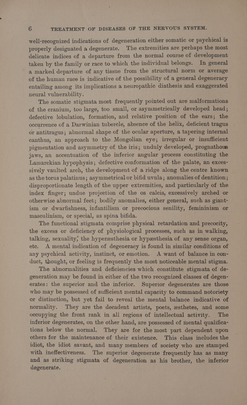 well-recognized indications of degeneration either somatic or psychical is properly designated a degenerate. The extremities are perhaps the most delicate indices of a departure from the normal course of development taken by the family or race to which the individual belongs. In general a marked departure of any tissue from the structural norm or average of the human race is indicative of the possibility of a general degeneracy entailing among its implications a neuropathic diathesis and exaggerated | neural vulnerability. The somatic stigmata most frequently pointed out are malformations of the cranium, too large, too small, or asymmetrically developed head; defective lobulation, formation, and relative position of the ears; the occurrence of a Darwinian tubercle, absence of the helix, deficient tragus or antitragus ; abnormal shape of the ocular aperture, a tapering internal canthus, an approach to the Mongolian eye; irregular or insufficient pigmentation and asymmetry of the iris; unduly developed, prognathous jaws, an accentuation of the inferior angular process constituting the Lamarckian hypophysis; defective conformation of the palate, an exces- sively vaulted arch, the development of a ridge along the centre known as the torus palatinus; asymmetrical or bifid uvula; anomalies of dentition ; disproportionate length of the upper extremities, and particularly of the index finger; undue projection of the os calcis, excessively arched or otherwise abnormal feet; bodily anomalies, either general, such as giant- ism or dwarfishness, infantilism or precocious senility, femininism or masculinism, or special, as spina bifida. The functional stigmata comprise physical retardation aod precocity, the excess or deficiency of physiological processes, such as in walking, talking, sexuality, the hyperesthesia or hypesthesia of any sense organ, etc. A mental indication of degeneracy is found in similar conditions of any psychical activity, instinct, or emotion. A want of balance in con- duct, thought, or feeling is frequently the most noticeable mental stigma. The abnormalities and deficiencies which constitute stigmata of de- generation may be found in either of the two recognized classes of degen- erates: the superior and the inferior. Superior degenerates are those who may be possessed of sufficient mental capacity to command notoriety or distinction, but yet fail to reveal the mental balance indicative of normality. They are the decadent artists, poets, esthetes, and some occupying the front rank in all regions of intellectual activity. The inferior degenerates, on the other hand, are possessed of mental qualifica- tions below the normal. They are for the most part dependent upon others for the maintenance of their existence. This class includes the idiot, the idiot savant, and many members of society who are stamped with ineffectiveness. The superior degenerate frequently has as many and as striking stigmata of degeneration as his brother, the inferior degenerate.