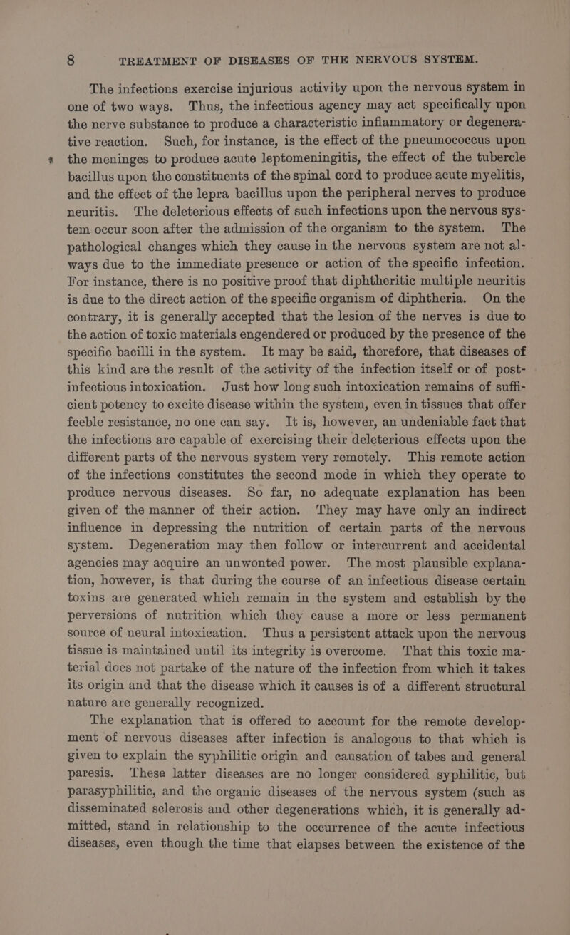 The infections exercise injurious activity upon the nervous system in one of two ways. Thus, the infectious agency may act specifically upon the nerve substance to produce a characteristic inflammatory or degenera- tive reaction. Such, for instance, is the effect of the pneumococcus upon the meninges to produce acute leptomeningitis, the effect of the tubercle bacillus upon the constituents of the spinal cord to produce acute myelitis, and the effect of the lepra bacillus upon the peripheral nerves to produce neuritis. The deleterious effects of such infections upon the nervous sys- tem occur soon after the admission of the organism to the system. The pathological changes which they cause in the nervous system are not al- ways due to the immediate presence or action of the specific infection. — For instance, there is no positive proof that diphtheritic multiple neuritis is due to the direct action of the specific organism of diphtheria. On the contrary, it is generally accepted that the lesion of the nerves is due to the action of toxic materials engendered or produced by the presence of the specific bacilli in the system. It may be said, thcrefore, that diseases of this kind are the result of the activity of the infection itself or of post- infectious intoxication. Just how long such intoxication remains of suffi- cient potency to excite disease within the system, even in tissues that offer feeble resistance, no one can say. It is, however, an undeniable fact that the infections are capable of exercising their deleterious effects upon the different parts of the nervous system very remotely. This remote action of the infections constitutes the second mode in which they operate to produce nervous diseases. So far, no adequate explanation has been given of the manner of their action. ‘They may have only an indirect influence in depressing the nutrition of certain parts of the nervous system. Degeneration may then follow or intercurrent and accidental agencies may acquire an unwonted power. ‘The most plausible explana- tion, however, is that during the course of an infectious disease certain toxins are generated which remain in the system and establish by the perversions of nutrition which they cause a more or less permanent source of neural intoxication. Thus a persistent attack upon the nervous tissue is maintained until its integrity is overcome. That this toxic ma- terial does not partake of the nature of the infection from which it takes its origin and that the disease which it causes is of a different structural nature are generally recognized. The explanation that is offered to account for the remote develop- ment of nervous diseases after infection is analogous to that which is given to explain the syphilitic origin and causation of tabes and general paresis. These latter diseases are no longer considered syphilitic, but parasyphilitic, and the organic diseases of the nervous system (such as disseminated sclerosis and other degenerations which, it is generally ad- mitted, stand in relationship to the occurrence of the acute infectious diseases, even though the time that elapses between the existence of the