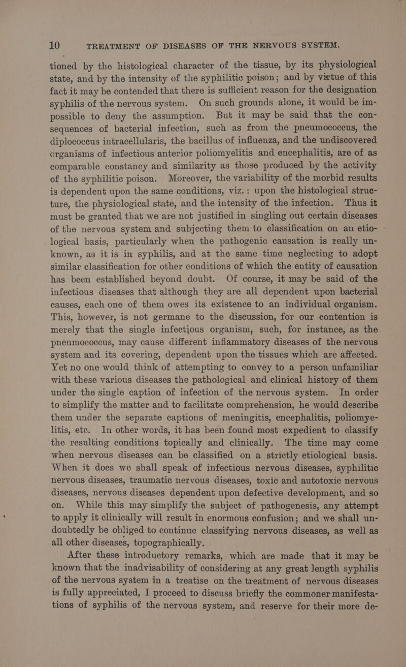 tioned by the histological character of the tissue, by its physiological state, and by the intensity of the syphilitic poison; and by virtue of this fact it may be contended that there is sufficient reason for the designation syphilis of the nervous system. On such grounds alone, it would be im- possible to deny the assumption. But it may be said that the con- sequences of bacterial infection, such as from the pneumococcus, the diplococeus intracellularis, the bacillus of influenza, and the undiscovered organisms of infectious anterior poliomyelitis and encephalitis, are of as comparable constancy and similarity as those produced by the activity of the syphilitic poison. Moreover, the variability of the morbid results is dependent upon the same conditions, viz.: upon the histological struc- ture, the physiological state, and the intensity of the infection. Thus it must be granted that we are not justified in singling out certain diseases of the nervous system and subjecting them to classification on an etio- - logical basis, particularly when the pathogenic causation is really un- known, as it is in syphilis, and at the same time neglecting to adopt similar classification for other conditions of which the entity of causation has been established beyond doubt. Of course, it may be said of the infectious diseases that although they are all dependent upon bacterial causes, each one of them owes its existence to an individual organism. This, however, is not germane to the discussion, for our contention is merely that the single infectious organism, such, for instance, as the pneumococcus, may cause different inflammatory diseases of the nervous system and its covering, dependent upon the tissues which are affected. Yet no one would think of attempting to convey to a person unfamiliar with these various diseases the pathological and clinical history of them under the single caption of infection of the nervous system. In order to simplify the matter and to facilitate comprehension, he would describe them under the separate captions of meningitis, encephalitis, poliomye- litis, etc. In other words, it has been found most expedient to classify the resulting conditions topically and clinically. The time may come when nervous diseases can be classified on a strictly etiological basis. When it does we shall speak of infectious nervous diseases, syphilitic nervous diseases, traumatic nervous diseases, toxic and autotoxic nervous diseases, nervous diseases dependent upon defective development, and so on. While this may simplify the subject of pathogenesis, any attempt to apply it clinically will result in enormous confusion; and we shall un- doubtedly be obliged to continue classifying nervous diseases, as well as all other diseases, topographically. After these introductory remarks, which are made that it may be known that the inadvisability of considering at any great length syphilis of the nervous system in a treatise on the treatment of nervous diseases is fully appreciated, I proceed to discuss briefly the commoner manifesta- tions of syphilis of the nervous system, and reserve for their more de-