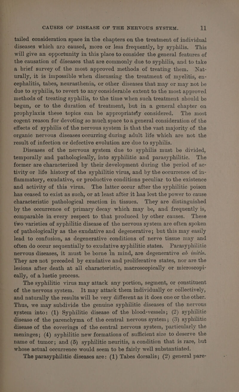 ea ————— TS a ee a ae ee a = - err eS CAUSES OF DISEASE OF THE NERVOUS SYSTEM. 11 tailed consideration space in the chapters on the treatment of individual diseases which are caused, more or less frequently, by syphilis. This will give an opportunity in this place to consider the general features of the causation of diseases that are commonly due to syphilis, and to take a brief survey of the most approved methods of treating them. WNat- urally, it is impossible when discussing the treatment of myelitis, en- cephalitis, tabes, neurasthenia, or other diseases that may or may not be due to syphilis, to revert to any considerable extent to the most approved methods of treating syphilis, to the time when such treatment should be begun, or to the duration of treatment, but in a general chapter on prophylaxis these topics can be appropriately considered. The most cogent reason for devoting so much space toa general consideration of the effects of syphilis of the nervous system is that the vast majority of the organic nervous diseases occurring during adult life which are not the result of infection or defective evolution are due to syphilis. Diseases of the nervous system due to syphilis must be divided, temporally and pathologically, into syphilitic and parasyphilitic. The former are characterized by their development during the period of ac- tivity or life history of the syphilitic virus, and by the occurrence of in- flammatory, exudative, or productive conditions peculiar to the existence and activity of this virus. The latter occur after the syphilitic poison has ceased to exist as such, or at least after it has lest the power to cause characteristic pathological reaction in tissues. They are distinguished by the occurrence of primary decay which may be, and frequently is, comparable in every respect to that produced by other causes. These two varieties of syphilitic disease of the nervous system are often spoken of pathologically as the exudative and degenerative; but this may easily lead to confusion, as degenerative conditions of nerve tissue may and often do occur sequentially to exudative syphilitic states. Parasyphilitic nervous diseases, it must be borne in mind, are degenerative ab initio. They are not preceded by exudative and proliferative states, nor are the lesions after death at all characteristic, macroscopically or microscopi- cally, of a luetic process. The syphilitic virus may attack any portion, segment, or constituent of the nervous system. It may attack them individually or collectively, and naturally the results will be very different as it does one or the other. Thus, we may subdivide the genuine syphilitic diseases of the nervous system into: (1) Syphilitic disease of the blood-vessels; (2) syphilitic disease of the parenchyma of the central nervous system; (3) syphilitic disease of the coverings of the central nervous system, particularly the meninges ; (4) syphilitic new formations of sufficient size to deserve the name of tumor; and (5) syphilitic neuritis, a condition that is rare, but whose actual occurrence would seem to be fairly well substantiated. The parasyphilitic diseases are: (1) Tabes dorsalis; (2) general pare-