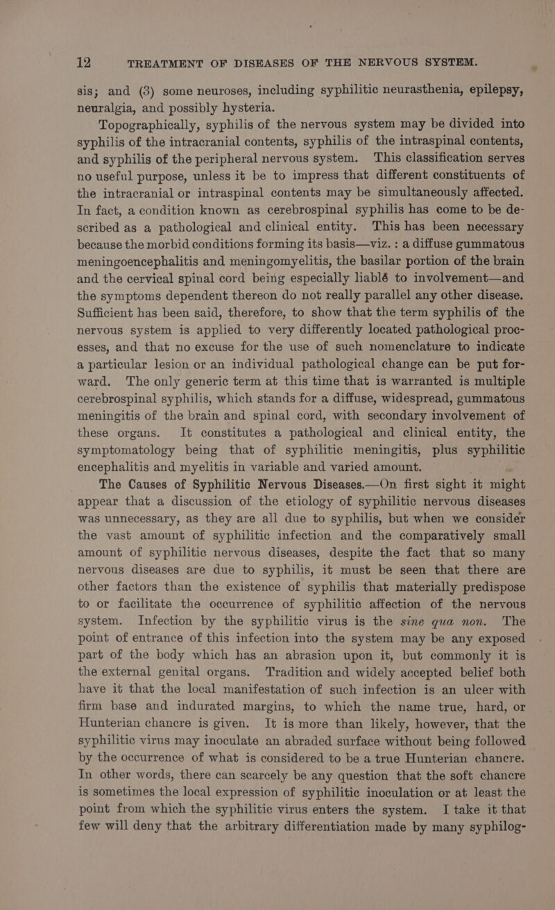 sis; and (3) some neuroses, including syphilitic neurasthenia, epilepsy, neuralgia, and possibly hysteria. Topographically, syphilis of the nervous system may be divided into syphilis of the intracranial contents, syphilis of the intraspinal contents, and syphilis of the peripheral nervous system. This classification serves no useful purpose, unless it be to impress that different constituents of the intracranial or intraspinal contents may be simultaneously affected. In fact, a condition known as cerebrospinal syphilis has come to be de- scribed as a pathological and clinical entity. This has been necessary because the morbid conditions forming its basis—viz. : a diffuse gummatous meningoencephalitis and meningomyelitis, the basilar portion of the brain and the cervical spinal cord being especially hablé to involvement—and the symptoms dependent thereon do not really parallel any other disease. Sufficient has been said, therefore, to show that the term syphilis of the nervous system is applied to very differently located pathological proc- esses, and that no excuse for the use of such nomenclature to indicate a particular lesion or an individual pathological change can be put for- ward. The only generic term at this time that is warranted is multiple cerebrospinal syphilis, which stands for a diffuse, widespread, gummatous meningitis of the brain and spinal cord, with secondary involvement of these organs. It constitutes a pathological and clinical entity, the symptomatology being that of syphilitic meningitis, plus syphilitic encephalitis and myelitis in variable and varied amount. The Causes of Syphilitic Nervous Diseases—On first sight it AG appear that a discussion of the etiology of syphilitic nervous diseases was unnecessary, as they are all due to syphilis, but when we consider the vast amount of syphilitic infection and the comparatively small amount of syphilitic nervous diseases, despite the fact that so many nervous diseases are due to syphilis, it must be seen that there are other factors than the existence of syphilis that materially predispose to or facilitate the occurrence of syphilitic affection of the nervous system. Infection by the syphilitic virus is the sine qua non. The point of entrance of this infection into the system may be any exposed part of the body which has an abrasion upon it, but commonly it is the external genital organs. Tradition and widely accepted belief both have it that the local manifestation of such infection is an ulcer with firm base and indurated margins, to which the name true, hard, or Hunterian chancre is given. It is more than likely, however, that the syphilitic virus may inoculate an abraded surface without being followed by the occurrence of what is considered to be a true Hunterian chancre. In other words, there can scarcely be any question that the soft chancre is sometimes the local expression of syphilitic inoculation or at least the point from which the syphilitic virus enters the system. I take it that few will deny that the arbitrary differentiation made by many syphilog-