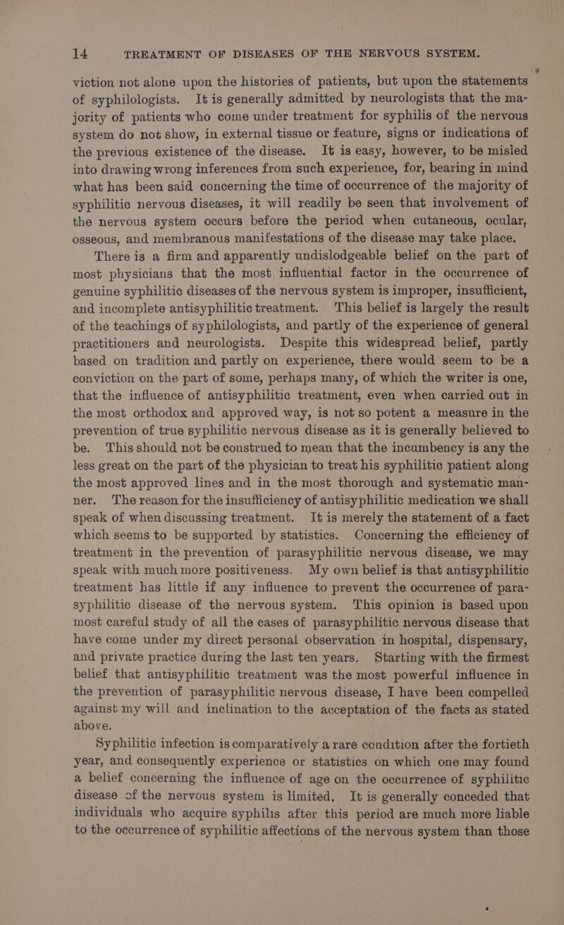 viction not alone upon the histories of patients, but upon the statements of syphilologists. It is generally admitted by neurologists that the ma- jority of patients who come under treatment for syphilis of the nervous system do not show, in external tissue or feature, signs or indications of the previous existence of the disease. It is easy, however, to be misled into drawing wrong inferences from such experience, for, bearing in mind . what has been said concerning the time of occurrence of the majority of syphilitic nervous diseases, it will readily be seen that involvement of the nervous system occurs before the period when cutaneous, ocular, osseous, and membranous manifestations of the disease may take place. There is a firm and apparently undislodgeable belief on the part of most physicians that the most, influential factor in the occurrence of. genuine syphilitic diseases of the nervous system is improper, insufiicient, and incomplete antisyphilitic treatment. This belief is largely the result of the teachings of syphilologists, and partly of the experience of general practitioners and neurologists. Despite this widespread belief, partly based on tradition and partly on experience, there would seem to be a conviction on the part of some, perhaps many, of which the writer is one, that the influence of antisyphilitic treatment, even when carried out in the most orthodox and approved way, is not so potent a measure in the prevention of true syphilitic nervous disease as it is generally believed to be. This should not be construed to mean that the incumbency is any the less great on the part of the physician to treat his syphilitic patient along the most approved lines and in the most thorough and systematic man- ner. The reason for the insufficiency of antisyphilitic medication we shall speak of when discussing treatment. It is merely the statement of a fact which seems to be supported by statistics. Concerning the efficiency of treatment in the prevention of parasyphilitic nervous disease, we may speak with much more positiveness. My own belief is that antisyphilitic treatment has little if any influence to prevent the occurrence of para- syphilitic disease of the nervous system. This opinion is based upon most careful study of all the cases of parasyphilitic nervous disease that have come under my direct personal observation in hospital, dispensary, and private practice during the last ten years. Starting with the firmest belief that antisyphilitic treatment was the most powerful influence in the prevention of parasyphilitic nervous disease, I have been compelled against my will and inclination to the acceptation of the facts as stated © above. Syphilitic infection is comparatively a rare condition after the fortieth year, and consequently experience or statistics on which one may found a belief concerning the influence of age on the occurrence of syphilitic disease of the nervous system is limited. It is generally conceded that individuals who acquire syphilis after this period are much more liable to the occurrence of syphilitic affections of the nervous system than those