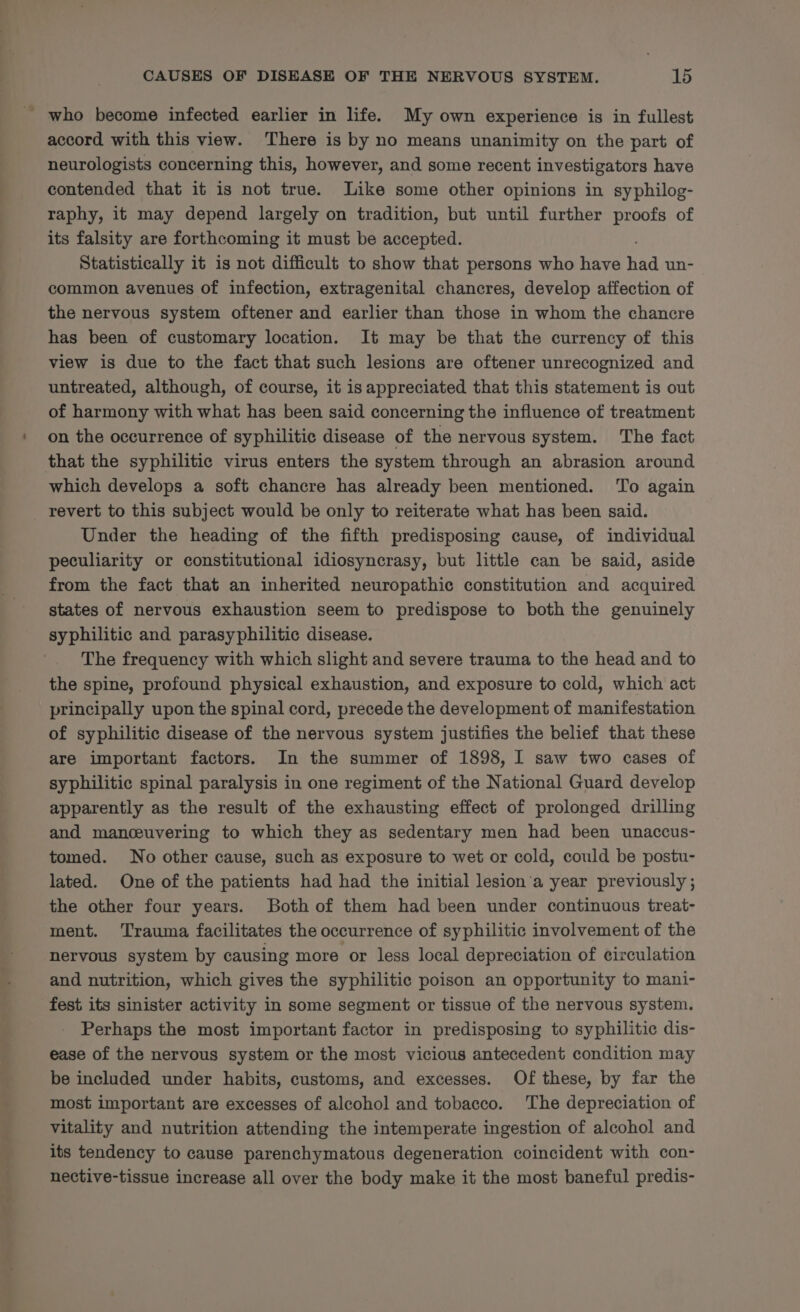 ' who become infected earlier in life. My own experience is in fullest accord with this view. There is by no means unanimity on the part of neurologists concerning this, however, and some recent investigators have contended that it is not true. Like some other opinions in syphilog- raphy, it may depend largely on tradition, but until further proofs of its falsity are forthcoming it must be accepted. Statistically it is not difficult to show that persons who have ha un- common avenues of infection, extragenital chancres, develop affection of the nervous system oftener and earlier than those in whom the chancre has been of customary location. It may be that the currency of this view is due to the fact that such lesions are oftener unrecognized and untreated, although, of course, it is appreciated that this statement is out of harmony with what has been said concerning the influence of treatment on the occurrence of syphilitic disease of the nervous system. The fact that the syphilitic virus enters the system through an abrasion around which develops a soft chancre has already been mentioned. To again revert to this subject would be only to reiterate what has been said. Under the heading of the fifth predisposing cause, of individual peculiarity or constitutional idiosyncrasy, but little can be said, aside from the fact that an inherited neuropathic constitution and acquired states of nervous exhaustion seem to predispose to both the genuinely syphilitic and parasyphilitic disease. The frequency with which slight and severe trauma to the head and to the spine, profound physical exhaustion, and exposure to cold, which act principally upon the spinal cord, precede the development of manifestation of syphilitic disease of the nervous system justifies the belief that these are important factors. In the summer of 1898, I saw two cases of syphilitic spinal paralysis in one regiment of the National Guard develop apparently as the result of the exhausting effect of prolonged drilling and manceuvering to which they as sedentary men had been unaccus- tomed. No other cause, such as exposure to wet or cold, could be postu- lated. One of the patients had had the initial lesion’a year previously ; the other four years. Both of them had been under continuous treat- ment. Trauma facilitates the occurrence of syphilitic involvement of the nervous system by causing more or less local depreciation of circulation and nutrition, which gives the syphilitic poison an opportunity to mani- fest its sinister activity in some segment or tissue of the nervous system. Perhaps the most important factor in predisposing to syphilitic dis- ease of the nervous system or the most vicious antecedent condition may be included under habits, customs, and excesses. Of these, by far the most important are excesses of alcohol and tobacco. The depreciation of vitality and nutrition attending the intemperate ingestion of alcohol and its tendency to cause parenchymatous degeneration coincident with con- nective-tissue increase all over the body make it the most baneful predis-