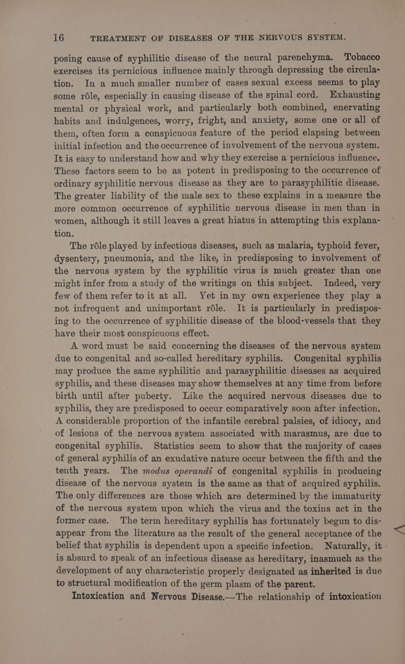 posing cause of syphilitic disease of the neural parenchyma. Tobacco exercises its pernicious influence mainly through depressing the circula- tion. In a much smaller number of cases sexual excess seems to play some role, especially in causing disease of the spinal cord. Exhausting mental or physical work, and particularly both combined, enervating habits and indulgences, worry, fright, and anxiety, some one or all of them, often form a conspicuous feature of the period elapsing between initial infection and the occurrence of involvement of the nervous system. It is easy to understand how and why they exercise a pernicious influence. These factors seem to be as potent in predisposing to the occurrence of ordinary syphilitic nervous disease as they are to parasyphilitic disease. The greater liability of the male sex to these explains in a measure the more common occurrence of syphilitic nervous disease in men than in women, although it still leaves a great hiatus in attempting this explana- tion. . The réle played by infectious diseases, such as malaria, typhoid fever, dysentery, pneumonia, and the like, in predisposing to involvement of the nervous system by the syphilitic virus is much greater than one might infer from a study of the writings on this subject. Indeed, very few of them refer to it at all. Yet in my own experience they play a not infrequent and unimportant réle. It is particularly in predispos- ing to the occurrence of syphilitic disease of the blood-vessels that they have their most conspicuous effect. A word must be said concerning the diseases of the nervous system due to congenital and so-called hereditary syphilis. Congenital syphilis may produce the same syphilitic and parasyphilitic diseases as acquired syphilis, and these diseases may show themselves at any time from before birth until after puberty. Like the acquired nervous diseases due to syphilis, they are predisposed to occur comparatively soon after infection. A considerable proportion of the infantile cerebral palsies, of idiocy, and of lesions of the nervous system associated with marasmus, are due to congenital syphilis. Statistics seem to show that the majority of cases of general syphilis of an exudative nature occur between the fifth and the tenth years. The modus operandi of congenital syphilis in producing disease of the nervous system is the same as that of acquired syphilis. The only differences are those which are determined by the immaturity of the nervous system upon which the virus and the toxins act in the former case. The term hereditary syphilis has fortunately begun to dis- appear from the literature as the result of the general acceptance of the belief that syphilis is dependent upon a specific infection. Naturally, it is absurd to speak of an infectious disease as hereditary, inasmuch as the development of any characteristic properly designated as inherited is due to structural modification of the germ plasm of the parent. Intoxication and Nervous Disease.—The relationship of intoxication