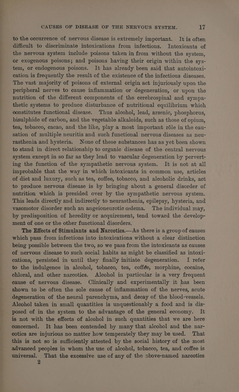 to the occurrence of nervous disease is extremely important. It is often difficult to discriminate intoxications from infections. Intoxicants of the nervous system include poisons taken in from without the system, or exogenous poisons; and poisons having their origin within the sys- tem, or endogenous poisons. It has already been said that autointoxi- cation is frequently the result of the existence of the infectious diseases. The vast majority of poisons of external origin act injuriously upon the peripheral nerves to cause inflammation or degeneration, or upon the nutrition of the different components of the cerebrospinal and sympa- thetic systems to produce disturbance of nutritional equilibrium which constitutes functional disease. Thus alcohol, lead, arsenic, phosphorus, bisulphide of carbon, and the vegetable alkaloids, such as those of opium, tea, tobacco, cacao, and the like, play a most important réle in the cau- sation of multiple neuritis and such functional nervous diseases as neu- rasthenia and hysteria. None of these substances has as yet been shown to stand in direct relationship to organic disease of the central nervous system except in so far as they lead to vascular degeneration by pervert- ing the function of the sympathetic nervous system. It is not at all improbable that the way in which intoxicants in common use, articles of diet and luxury, such as tea, coffee, tobacco, and alcoholic drinks, act to produce nervous disease is by bringing about a general disorder of nutrition which is presided over by the sympathetic nervous system. This leads directly and indirectly to neurasthenia, epilepsy, hysteria, and vasomotor disorder such an angeioneurotic oedema. The individual may, by predisposition of heredity or acquirement, tend toward the develop- ment of one or the other functional disorders. The Effects of Stimulants and Narcotics.—As there is a group of causes which pass from infections into intoxications without a clear distinction being possible between the two, so we pass from the intoxicants as causes of nervous disease to such social habits as might be classified as intoxi- cations, persisted in until they finally initiate degeneration. I refer to the indulgence in alcohol, tobacco, tea, coffée, morphine, cocaine, chloral, and other narcotics. Alcohol in particular is a very frequent cause of nervous disease. Clinically and experimentally it has been shown to be often the sole cause of inflammation of the nerves, acute degeneration of the neural parenchyma, and decay of the blood-vessels. Alcohol taken in small quantities is unquestionably a food and is dis- posed of in the system to the advantage of the general economy. It is not with the effects of alcohol in such quantities that we are here concerned. It has been contended by many that alcohol and the nar- cotics are injurious no matter how temperately they may be used. That this is not so is sufficiently attested by the social history of the most advanced peoples in whom the use of alcohol, tobacco, tea, and coffee is universal. That the excessive use of any of the above-named narcotics 2