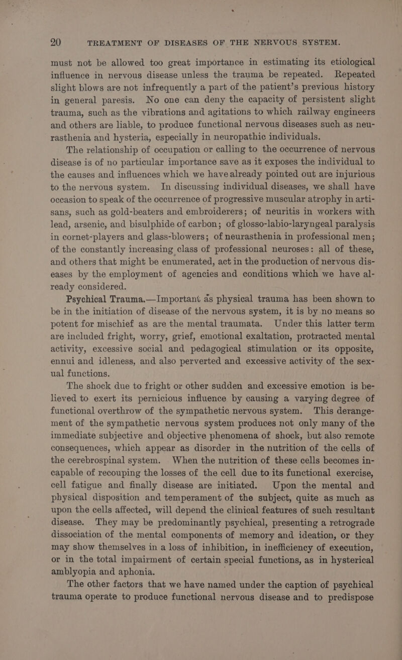 must not be allowed too great importance in estimating its etiological influence in nervous disease unless the trauma be repeated. Repeated slight blows are not infrequently a part of the patient’s previous history in general paresis. No one can deny the capacity of persistent slight trauma, such as the vibrations and agitations to which railway engineers and others are liable, to produce functional nervous diseases such as neu- rasthenia and hysteria, especially in neuropathic individuals. The relationship of occupation or calling to the occurrence of nervous disease is of no particular importance save as it exposes the individual to the causes and influences which we have already pointed out are injurious to the nervous system. In discussing individual diseases, we shall have occasion to speak of the occurrence of progressive muscular atrophy in arti- sans, such as gold-beaters and embroiderers; of neuritis in workers with lead, arsenic, and bisulphide of carbon; of glosso-labio-laryngeal paralysis in cornet-players and glass-blowers; of neurasthenia in professional men; of the constantly increasing class of professional neuroses: all of these, and others that might be enumerated, act in the production of nervous dis- eases by the employment of agencies and conditions which we have al- ready considered. Psychical Trauma.—Important as physical trauma has been shown to be in the initiation of disease of the nervous system, it is by no means so potent for mischief as are the mental traumata. Under this latter term are included fright, worry, grief, emotional exaltation, protracted mental activity, excessive social and pedagogical stimulation or its opposite, ennui and idleness, and also perverted and excessive activity of the sex- ual functions. The shock due to fright or other sudden and excessive emotion is be- lieved to exert its pernicious influence by causing a varying degree of functional overthrow of the sympathetic nervous system. This derange- ment of the sympathetic nervous system produces not only many of the immediate subjective and objective phenomena of shock, but also remote consequences, which appear as disorder in the nutrition of the cells of the cerebrospinal system. When the nutrition of these cells becomes in- capable of recouping the losses of the cell due to its functional exercise, cell fatigue and finally disease are initiated. Upon the mental and physical disposition and temperament of the subject, quite as much as upon the cells affected, will depend the clinical features of such resultant disease. ‘They may be predominantly psychical, presenting a retrograde dissociation of the mental components of memory and ideation, or they may show themselves in a loss of inhibition, in inefficiency of execution, or in the total impairment of certain special functions, as in hysterical amblyopia and aphonia. The other factors that we have named under the caption of psychical trauma operate to produce functional nervous disease and to predispose