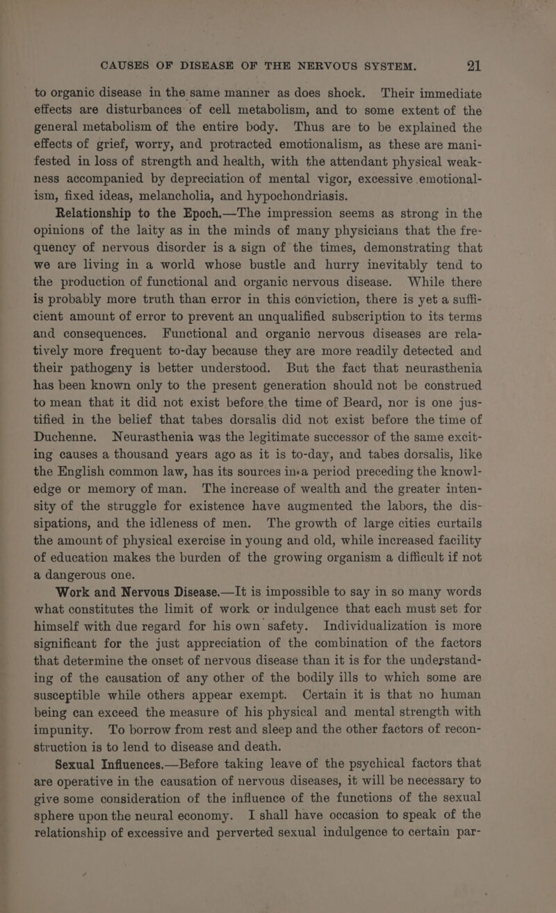 _ to organic disease in the same manner as does shock. Their immediate effects are disturbances of cell metabolism, and to some extent of the general metabolism of the entire body. Thus are to be explained the effects of grief, worry, and protracted emotionalism, as these are mani- fested in loss of strength and health, with the attendant physical weak- ness accompanied by depreciation of mental vigor, excessive .emotional- ism, fixed ideas, melancholia, and hypochondriasis. Relationship to the Epoch,—The impression seems as strong in the opinions of the laity as in the minds of many physicians that the fre- quency of nervous disorder is a sign of the times, demonstrating that we are living in a world whose bustle and hurry inevitably tend to the production of functional and organic nervous disease. While there is probably more truth than error in this conviction, there is yet a suffi- cient amount of error to prevent an unqualified subscription to its terms and consequences. Functional and organic nervous diseases are rela- tively more frequent to-day because they are more readily detected and their pathogeny is better understood. But the fact that neurasthenia has been known only to the present generation should not be construed to mean that it did not exist before the time of Beard, nor is one jus- tified in the belief that tabes dorsalis did not exist before the time of Duchenne. Neurasthenia was the legitimate successor of the same excit- ing causes a thousand years ago as it is to-day, and tabes dorsalis, like the English common law, has its sources ina period preceding the knowl- edge or memory of man. The increase of wealth and the greater inten- sity of the struggle for existence have augmented the labors, the dis- sipations, and the idleness of men. The growth of large cities curtails the amount of physical exercise in young and old, while increased facility of education makes the burden of the growing organism a difficult if not a dangerous one. Work and Nervous Disease.—It is impossible to say in so many words what constitutes the limit of work or indulgence that each must set for himself with due regard for his own safety. Individualization is more significant for the just appreciation of the combination of the factors that determine the onset of nervous disease than it is for the undeystand- ing of the causation of any other of the bodily ills to which some are susceptible while others appear exempt. Certain it is that no human being can exceed the measure of his physical and mental strength with impunity. To borrow from rest and sleep and the other factors of recon- struction is to lend to disease and death. Sexual Influences.—Before taking leave of the psychical factors that are operative in the causation of nervous diseases, it will be necessary to give some consideration of the influence of the functions of the sexual sphere upon the neural economy. I shall have occasion to speak of the relationship of excessive and perverted sexual indulgence to certain par-
