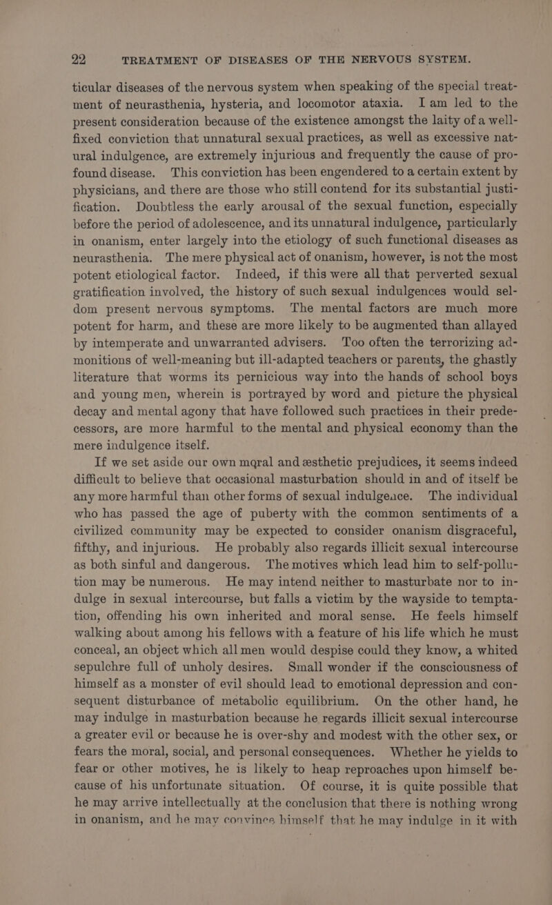 ticular diseases of the nervous system when speaking of the special treat- ment of neurasthenia, hysteria, and locomotor ataxia. Iam led to the present consideration because of the existence amongst the laity of a well- fixed conviction that unnatural sexual practices, as well as excessive nat- ural indulgence, are extremely injurious and frequently the cause of pro- found disease. This conviction has been engendered to a certain extent by physicians, and there are those who still contend for its substantial justi- fication. Doubtless the early arousal of the sexual function, especially before the period of adolescence, and its unnatural indulgence, particularly in onanism, enter largely into the etiology of such functional diseases as neurasthenia. The mere physical act of onanism, however, is not the most potent etiological factor. Indeed, if this were all that perverted sexual gratification involved, the history of such sexual indulgences would sel- dom present nervous symptoms. The mental factors are much more potent for harm, and these are more likely to be augmented than allayed by intemperate and unwarranted advisers. Too often the terrorizing ad- monitions of well-meaning but ill-adapted teachers or parents, the ghastly literature that worms its pernicious way into the hands of school boys and young men, wherein is portrayed by word and picture the physical decay and mental agony that have followed such practices in their prede- cessors, are more harmful to the mental and physical economy than the mere indulgence itself. If we set aside our own maral and esthetic prejudices, it seems indeed difficult to believe that occasional masturbation should in and of itself be any more harmful than other forms of sexual indulgeace. The individual who has passed the age of puberty with the common sentiments of a civilized community may be expected to consider onanism disgraceful, fifthy, and injurious. He probably also regards illicit sexual intercourse as both sinful and dangerous. The motives which lead him to self-pollu- tion may be numerous. He may intend neither to masturbate nor to in- dulge in sexual intercourse, but falls a victim by the wayside to tempta- tion, offending his own inherited and moral sense. He feels himself walking about among his fellows with a feature of his life which he must conceal, an object which all men would despise could they know, a whited sepulchre full of unholy desires. Small wonder if the consciousness of himself as a monster of evil should lead to emotional depression and con- sequent disturbance of metabolic equilibrium. On the other hand, he may indulge in masturbation because he regards illicit sexual intercourse a greater evil or because he is over-shy and modest with the other sex, or fears the moral, social, and personal consequences. Whether he yields to fear or other motives, he is likely to heap reproaches upon himself be- cause of his unfortunate situation. Of course, it is quite possible that he may arrive intellectually at the conclusion that there is nothing wrong in onanism, and he may convines himself that he may indulge in it with