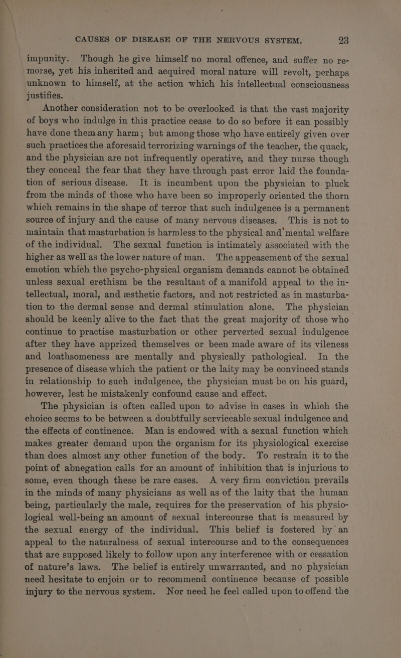 impunity. Though he give himself no moral offence, and suffer no re- morse, yet his inherited and acquired moral nature will revolt, perhaps unknown to himself, at the action which his intellectual consciousness justifies. Another consideration not to be overlooked is that the vast majority of boys who indulge in this practice cease to do so before it can possibly have done themany harm; but among those who have entirely given over such practices the aforesaid terrorizing warnings of the teacher, the quack, and the physician are not infrequently operative, and they nurse though they conceal the fear that they have through past error laid the founda- tion of serious disease. It is incumbent upon the physician to pluck from the minds of those who have been so improperly oriented the thorn which remains in the shape of terror that such indulgence is a permanent source of injury and the cause of many nervous diseases. This is not to maintain that masturbation is harmless to the physical and mental welfare of the individual. The sexual function is intimately associated with the higher as well as the lower nature of man. The appeasement of the sexual emotion which the psycho-physical organism demands cannot be obtained unless sexual erethism be the resultant of a manifold appeal to the in- tellectual, moral, and esthetic factors, and not restricted as in masturba- tion to the dermal sense and dermal stimulation alone. The physician should be keenly alive to the fact that the great majority of those who continue to practise masturbation or other perverted sexual indulgence after they have apprized themselves or been made aware of its vileness and loathsomeness are mentally and physically pathological. In the presence of disease which the patient or the laity may be convinced stands in relationship to such indulgence, the physician must be on his guard, however, lest he mistakenly confound cause and effect. The physician is often called upon to advise in cases in which the choice seems to be between a doubtfully serviceable sexual indulgence and the effects of continence. Man is endowed with a sexual function which makes greater demand upon the organism for its physiological exercise than does almost any other function of the body. To restrain it to the point of abnegation calls for an amount of inhibition that is injurious to some, even though these be rare cases. A very firm conviction prevails in the minds of many physicians as well as of the laity that the human being, particularly the male, requires for the preservation of his physio- logical well-being an amount of sexual intercourse that is measured by the sexual energy of the individual. This belief is fostered by an appeal to the naturalness of sexual intercourse and to the consequences that are supposed likely to follow upon any interference with or cessation of nature’s laws. The belief is entirely unwarranted, and no physician need hesitate to enjoin or to recommend continence because of possible injury to the nervous system. Nor need he feel called upon to offend the