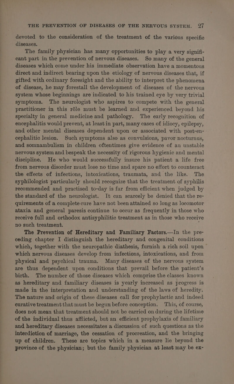 devoted to the consideration of the treatment of the various specific diseases. The family physician has many opportunities to play a very signifi- cant part in the prevention of nervous diseases. So many of the general diseases which come under his immediate observation have a momentous direct and indirect bearing upon the etiology of nervous diseases that, if gifted with ordinary foresight and the ability to interpret the phenomena of disease, he may forestall the development of diseases of the nervous system whose beginnings are indicated to his trained eye by very trivial symptoms. The neurologist who aspires to compete with the general practitioner in this rdle must be learned and experienced beyond his specialty in general medicine and pathology. The early recognition of encephalitis would prevent, at least in part, many cases of idiocy, epilepsy, and other mental diseases dependent upon or associated with post-en- cephalitic lesion. Such symptoms also as convulsions, pavor nocturnus, and somnambulism in children oftentimes give evidence of an unstable nervous system and bespeak the necessity of rigorous hygienic and mental discipline. He who would successfully insure his patient a life free from nervous disorder must lose no time and spare no effort to counteract the effects of infections, intoxications, traumata, and. the like. The syphilologist particularly should recognize that the treatment of syphilis recommended and practised to-day is far from efficient when judged by the standard of the neurologist. It can scarcely be denied that the re- quirements of a complete cure have not been attained so long as locomotor ataxia and general paresis continue to occur as frequently in those who receive full and orthodox antisyphilitic treatment as in those who receive no such treatment. . The Prevention of Hereditary and Familiary Factors.—In the pre- ceding chapter I distinguish the hereditary and congenital conditions which, together with the neuropathic diathesis, furnish a rich soil upon which nervous diseases develop from infections, intoxications, and from physical and psychical trauma. Many diseases of the nervous system are thus dependent upon conditions that prevail before the patient’s birth. The number of those diseases which comprise the classes known as hereditary and familiary diseases is yearly increased as progress is made in the interpretation and understanding of the laws of heredity. The nature and origin of these diseases call for prophylactic and indeed curative treatment that must be begun before conception. This, of course, does not mean that treatment should not be carried on during the lifetime of the individual thus afflicted, but an efficient prophylaxis of familiary and hereditary diseases necessitates a discussion of such questions as the _ interdiction of marriage, the cessation of procreation, and the bringing up of children. These are topics which in a measure lie beyond the province of the physician; but the family physician at least may be ex-